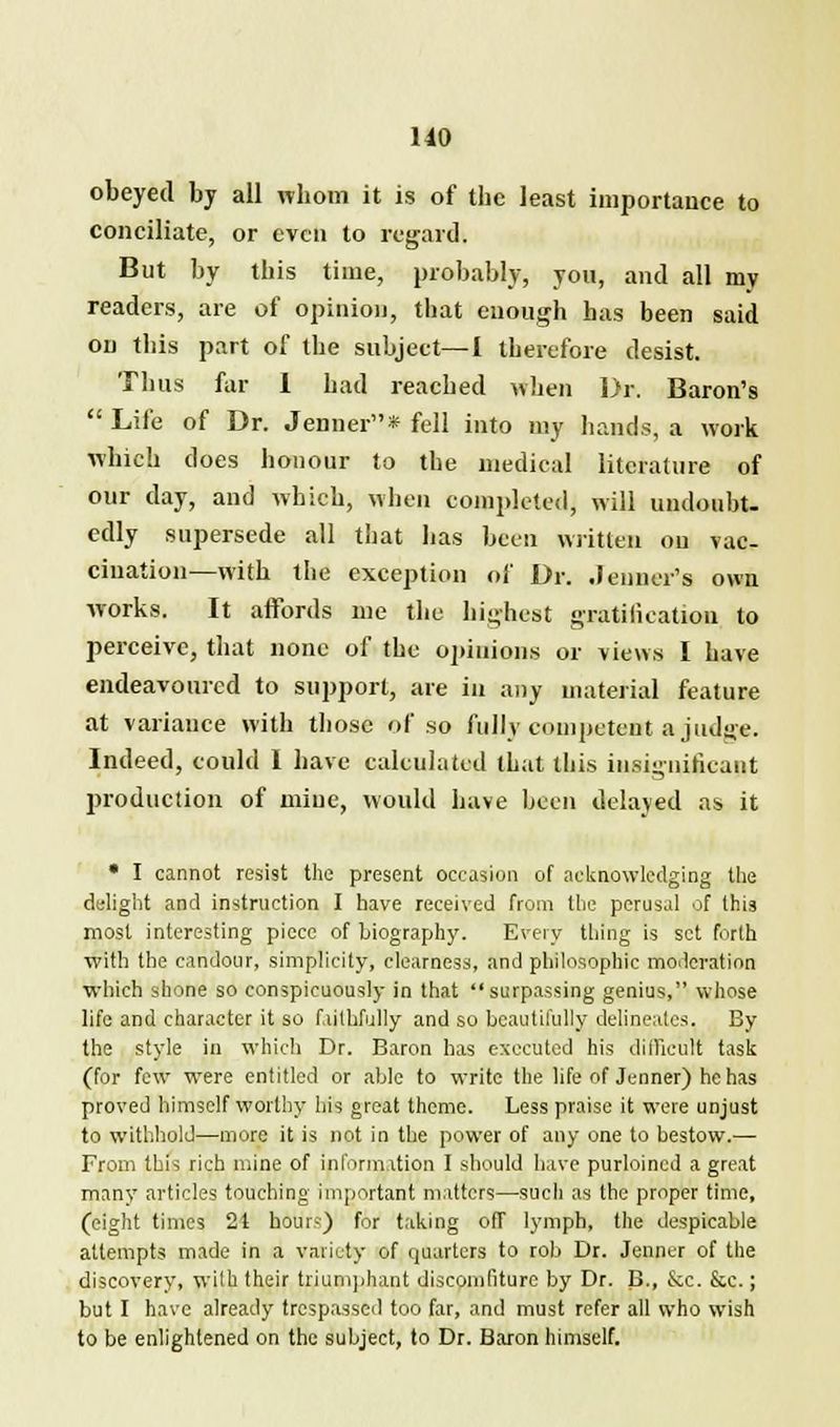 obeyed by all whom it is of the least importance to conciliate, or even to regard. But by this time, probably, yon, and all my readers, are of opinion, that enough has been said on this part of the subject—I therefore desist. Thus far 1 had reached when Dr. Baron's  Life of Dr. Jenner* fell into my hands, a work which does honour to the medical literature of our day, and which, when completed, will undoubt- edly supersede all that has been written on vac- cination—with the exception of Dr. .Jenner's own works. D affords me the highest gratification to perceive, that none of the opinions or views I have endeavoured to support, are in any material feature at variance with those of so fully competent a judge. Indeed, could I have calculated that this insignificant production of mine, would have been delayed as it * I cannot resist the present occasion of acknowledging the delight and instruction I have received from the perusal of this most interesting piece of biography. Every thing is set forth with the candour, simplicity, clearness, and philosophic moderation which shone so conspicuously in that surpassing genius, whose life and character it so faithfully and so beautifully delineates. By the style in which Dr. Baron has executed his difficult task (for few were entitled or able to write the life of Jenner) he has proved himself worthy his great theme. Less praise it were unjust to withhold—more it is not in the power of any one to bestow.— From this rich mine of information I should have purloined a great many articles touching important matters—such as the proper time, (eight times 21 hours) for taking off lymph, the despicable attempts made in a variety of quarters to rob Dr. Jenner of the discovery, wilh their triumphant discomfiture by Dr. B., Sec. &c.; but I have already trespassed too far, and must refer all who wish to be enlightened on the subject, to Dr. Baron himself.