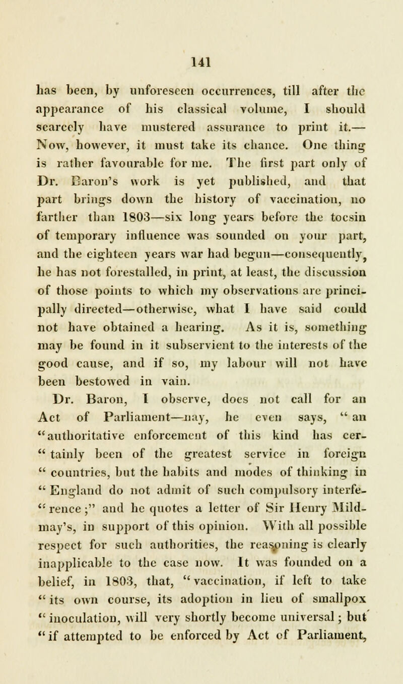 has been, by unforeseen occurrences, till after the appearance of his classical volume, I should scarcely have mustered assurance to print it.— Now, however, it must take its chance. One thing is rather favourable for me. The first part only of Dr. Baron's work is yet published, and that part brings down the history of vaccination, no farther than 1803—sis long years before the tocsin of temporary influence was sounded on your part, and the eighteen years war had begun—consequently he has not forestalled, in print, at least, the discussion of those points to which my observations are princi- pally directed—otherwise, what I have said coidd not have obtained a hearing. As it is, something may be found in it subservient to the interests of the good cause, and if so, my lahour will not have been bestowed in vain. Dr. Baron, I observe, does not call for an Act of Parliament—nay, he even says, an authoritative enforcement of this kind has cer- tainly been of the greatest service in foreign countries, but the hahits and modes of thinking in England do not admit of such compulsory interfe- rence; and he quotes a letter of Sir Henry Mild- may's, in suj>port of this opinion. Willi all possible respect for such authorities, the reasoning is clearly inapplicable to the case now. It was founded on a belief, in 1803, that, vaccination, if left to take its own course, its adoption in lieu of smallpox inoculation, will very shortly become universal; but if attempted to be enforced by Act of Parliament,