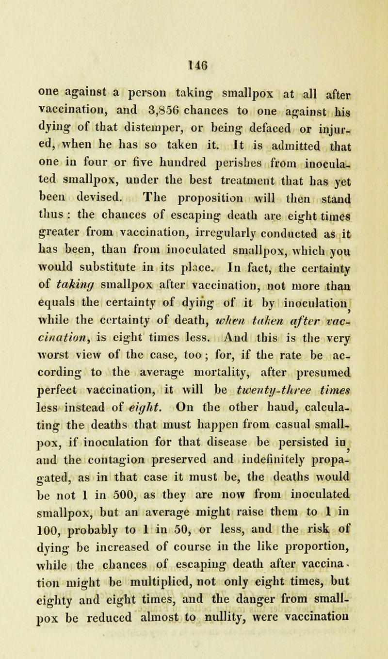 one against a person taking smallpox at all after vaccination, and 3,856 chances to one against his dying of that distemper, or being defaced or injur- ed, when he has so taken it. It is admitted that one in four or five hundred perishes from inocula- ted smallpox, under the best treatment that has yet been devised. The proposition will then stand thus : the chances of escaping death are eight times greater from vaccination, irregularly conducted as it has been, than from inoculated smallpox, which you would substitute in its place. In fact, the certainty of taking smallpox after vaccination, not more than equals the certainty of dying of it by inoculation while the certainty of death, when taken after vac- cination, is eight times less. And this is the very worst view of the case, too; for, if the rate be ac- cording to the average mortality, after presumed perfect vaccination, it will be twenty-three times less instead of eight. On the other hand, calcula- ting the deaths that must happen from casual small- pox, if inoculation for that disease be persisted in and the contagion preserved and indefinitely propa- gated, as in that case it must be, the deaths would be not 1 in 500, as they are now from inoculated smallpox, but an average might raise them to 1 in 100, probably to 1 in 50, or less, and the risk of dying be increased of course in the like proportion, while the chances of escaping death after vaccina, tion might be multiplied, not only eight times, but eighty and eight times, and the danger from small- pox be reduced almost to nullity, were vaccination