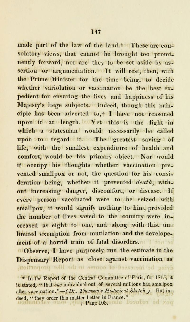 made part of the law of the land.* These are con- solatory views, that cannot he brought too promi- nently forward, nor are they to be set aside by as- sertion or argumentation. It will rest, then, with the Prime Minister for the time being, to decide whether variolation or vaccination be the best ex- pedient for ensuring the lives and happiness of his Majesty's liege subjects. Indeed, though this prin- ciple has been adverted to,-f- I have not reasoned upon it at length. Yet this is the light in which a statesman would necessarily be called upon to regard it. The greatest saving of life, with the smallest expenditure of health and comfort, would be his primary object. Nor would it occupy his thoughts whether vaccination pre- vented smallpox or not, the question for his consi- deration being, whether it prevented death, with- out increasing danger, discomfort, or disease. If every person vaccinated were to be seized with smallpox, it would signify nothing to him, provided the number of lives saved to the country were in- creased as eight to one, and along with this, un- limited exemption from mutilation and the develope- ment of a horrid train of fatal disorders. Observe, I have purposely run the estimate in the Dispensary Report as close against vaccination as • In the Report of the Central Committee of Paris, for 1S15, it is stated,  that one individual out of several millions had smallpox after vaccination.—(Dr. Thomson's Historical Sketch.) But in- deed.  they order this matter better in France. f Page 103.