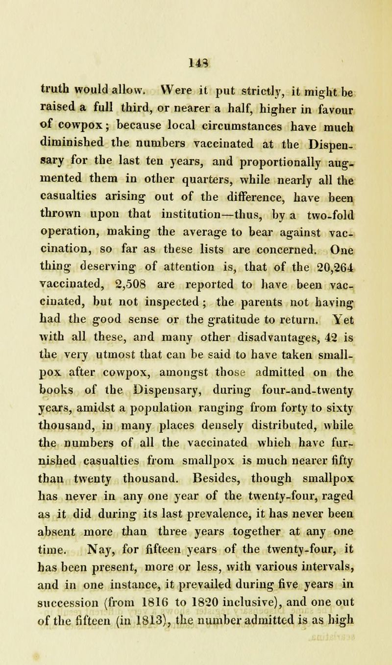 143 truth would allow. Were it put strictly, it might be raised a full third, or nearer a half, higher in favour of cowpox; because local circumstances have much diminished the numbers vaccinated at the Dispen- sary for the last ten years, and proportionally aug- mented them in other quarters, while nearly all the casualties arising out of the difference, have been thrown upou that institution—thus, by a two-fold operation, making the average to bear against vac- cination, so far as these lists are concerned. One thing deserving of attention is, that of the 20,264 vaccinated, 2,508 are reported to have been vac- cinated, but not inspected; the parents not having had the good sense or the gratitude to return. Yet with all these, and many other disadvantages, 42 is the very utmost that can be said to have taken small- pox after cowpox, amongst those admitted on the books of the Dispensary, during four-and-twenty years, amidst a population ranging from forty to sixty thousand, in many places densely distributed, while the numbers of all the vaccinated whieh have fur- nished casualties from smallpox is much nearer fifty than twenty thousand. Besides, though smallpox has never in any one year of the twenty-four, raged as it did during its last prevalence, it has never been absent more than three years together at any one time. Nay, for fifteen years of the twenty-four, it has been present, more or less, with various intervals, and in one instance, it prevailed during five years in succession (from 1816 to 1820 inclusive), and one out of the fifteen (in 1813), the number admitted is as high