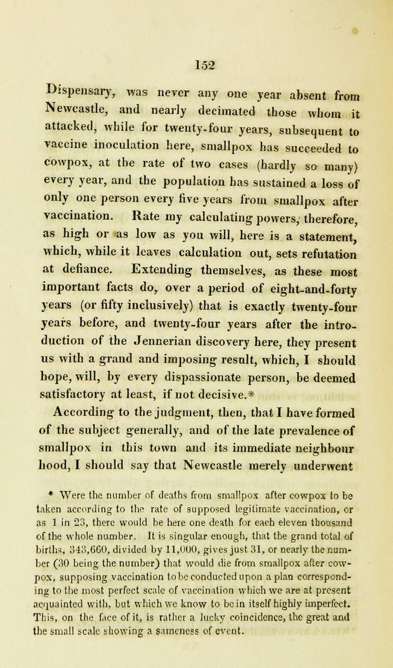 Dispensary, was never any one year absent from Newcastle, and nearly decimated those whom it attacked, while for twenty-four years, subsequent to vaccine inoculation here, smallpox has succeeded to cowpox, at the rate of two cases (hardly so many) every year, and the population has sustained a loss of only one person every five years from smallpox after vaccination. Rate my calculating powers, therefore, as high or as low as you will, here is a statement, which, while it leaves calculation out, sets refutation at defiance. Extending themselves, as these most important facts do, over a period of eight-and-forty years (or fifty inclusively) that is exactly twenty-four years before, and twenty-four years after the intro- duction of the Jennerian discovery here, they present us with a grand and imposing result, which, I should hope, will, by every dispassionate person, be deemed satisfactory at least, if not decisive.* According to the judgment, then, that I have formed of the subject generally, and of the late prevalence of smallpox in this town and its immediate neighbour hood, I should say that Newcastle merely underwent * Were the number of deaths from smallpox after cowpox to be taken according to the rate of supposed legitimate vaccination, or as 1 in 23, there would be here one death for each eleven thousand of the whole number. It is singular enough, that the grand total of births, 343,660,divided by 11,000* gives just 31, or nearly the num- ber (30 being the number) that would die from smallpox after cow- pox, supposing vaccination lobe conducted upon apian correspond- ing to the most perfect scale of vaccination which we are at present acquainted with, but which we know to bo in itself highly imperfect. This, on the face of it, is rather a lucky coincidence, the great and the small scale showing a sameness of event.