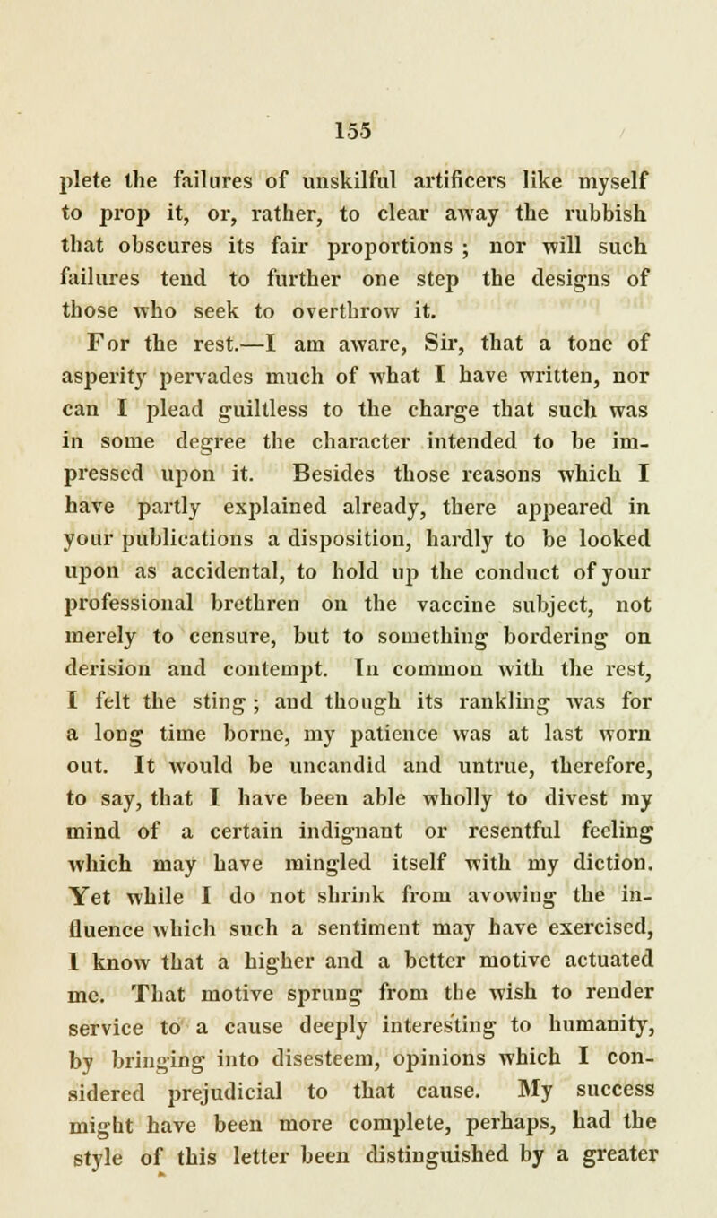 plete the failures of unskilful artificers like myself to prop it, or, rather, to clear away the ruhbish that obscures its fair proportions ; nor will such failures tend to further one step the designs of those who seek to overthrow it. For the rest.—I am aware, Sir, that a tone of asperity pervades much of what I have written, nor can I plead guiltless to the charge that such was in some degree the character intended to be im- pressed upon it. Besides those reasons which I have partly explained already, there appeared in your publications a disposition, hardly to be looked upon as accidental, to hold uj> the conduct of your j>rofessional brethren on the vaccine subject, not merely to censure, but to something bordering on derision and contempt. In common with the rest, I felt the sting; and though its rankling was for a long time borne, my patience was at last worn out. It would be uncandid and untrue, therefore, to say, that I have been able wholly to divest my mind of a certain indignant or resentful feeling which may have mingled itself with my diction. Yet while I do not shrink from avowing the in- fluence which such a sentiment may have exercised, I know that a higher and a better motive actuated me. That motive sprung from the wish to render service to a cause deeply interesting to humanity, by bringing into disesteem, opinions which I con- sidered prejudicial to that cause. My success might have been more complete, perhaps, had the style of this letter been distinguished by a greater