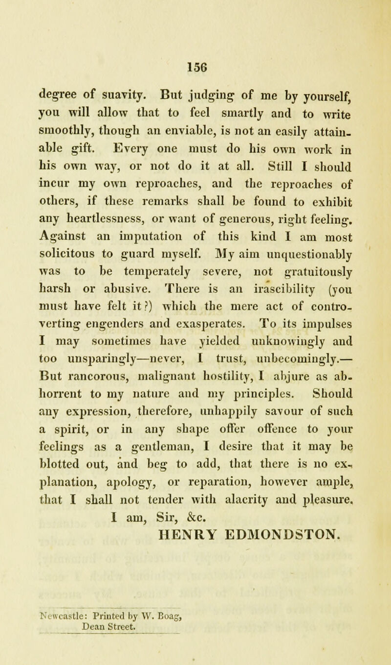 degree of suavity. But judging of me by yourself you will allow that to feel smartly and to write smoothly, though an enviable, is not an easily attain- able gift. Every one must do his own work in his own way, or not do it at all. Still I should incur my own reproaches, and the reproaches of others, if these remarks shall be found to exhibit any heartlessness, or want of generous, right feeling. Against an imputation of this kind I am most solicitous to guard myself. My aim unquestionably was to be temperately severe, not gratuitously harsh or abusive. There is an irascibility (you must have felt it ?) which the mere act of contro- verting engenders and exasperates. To its impulses I may sometimes have yielded unknowingly and too unsjjaringly—never, I trust, unbecomingly.— But rancorous, malignant hostility, I abjure as ab- horrent to my nature and my principles. Should any expression, therefore, unhappily savour of such a spirit, or in any shape offer offence to your feelings as a gentleman, I desire that it may be blotted out, and beg to add, that there is no ex, planation, apology, or reparation, however ample, that I shall not tender with alacrity and pleasure. I am, Sir, &c. HENRY ED3IONDSTON. !■ ewcastle: Printed by \V. Boag, Dean Street.