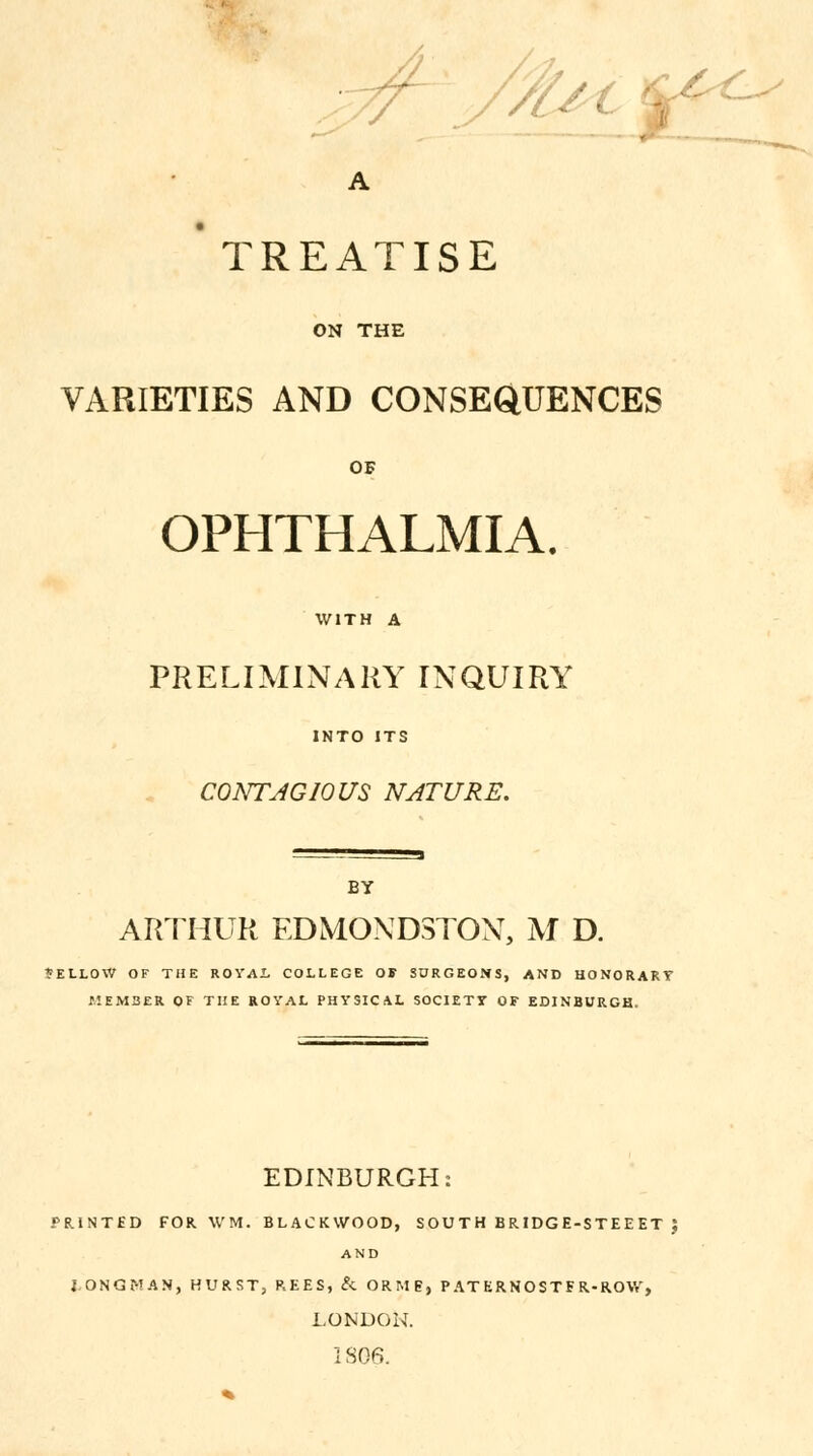 H. TREATISE ON THE VARIETIES AND CONSEQUENCES OF OPHTHALMIA. WITH A PRELIMINARY INQUIRY INTO ITS CONTAGIOUS NATURE. BY ARTHUR EDMOND3TON, M D. 'ELLOW OF THE ROYAL COLLEGE OF SURGEONS, AND HONORARY MEMBER OF THE ROYAL PHYSICAL SOCIETY OF EDINBURGH. EDINBURGH: PRINTED FOR WM. BLACKWOOD, SOU T H BRIDGE-STEE ET J AND i ONGf-'AN, HURST, REES, & ORMP, P AT ERNOSTF R-ROW, LONDON. 18G6.