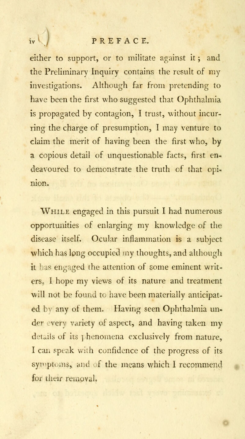either to support, or to militate against it; and the Preliminary Inquiry contains the result of my investigations. Although far from pretending to have been the first who suggested that Ophthalmia is propagated by contagion, I trust, without incur- ring the charge of presumption, I may venture to claim the merit of having been the first who, by a copious detail of unquestionable facts, first en- deavoured to demonstrate the truth of that opi^ nion. While engaged in this pursuit I had numerous opportunities of enlarging my knowledge of the disease itself. Ocular inflammation is a subject which has long occupied my thoughts, and although it has engaged the attention of some eminent writ- ers. I hope my views of its nature and treatment will not be found to have been materially anticipat- ed by any of them. Having seen Ophthalmia un- der every variety of aspect, and having taken my details of its | henomena exclusively from nature, I can speak with confidence of the progress of its syiTpn.ms, and ;f the means which I recommend for their removal.