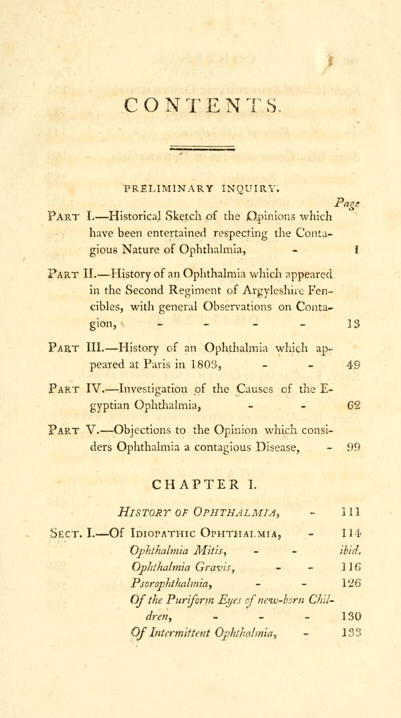 CONTENT S. pt asi PRELIMINARY INQUIRY. Part I.—Historical Sketch of the Opinions which have been entertained respecting the Conta- gious Nature of Ophthalmia, - I Fart II.—History of an Ophthalmia which appeared in the Second Regiment of Argyleshire Fen- cibles, with general Observations on Conta- gion, - - - - 13 Part III.—History of an Ophthalmia winch ap- peared at Paris in 1803, - - 49 Part IV.—Investigation of the Causes of the E- gyptian Ophthalmia, - - 62 Part V.—Objections to the Opinion which consi- ders Ophthalmia a contagious Disease, - 99 CHAPTER I. History of Ophthalmia, 111 Sect. I.- —Of Idiopathic Ophthalmia, 111- Ophthalmia M.itis, ibid. Ophthalmia Gravis, 116 Psor•ophthalmia, 126 Of the Puriform Eyes of new-born Chil- dren, - 130 Of Intermittent Ophthalmia, 133