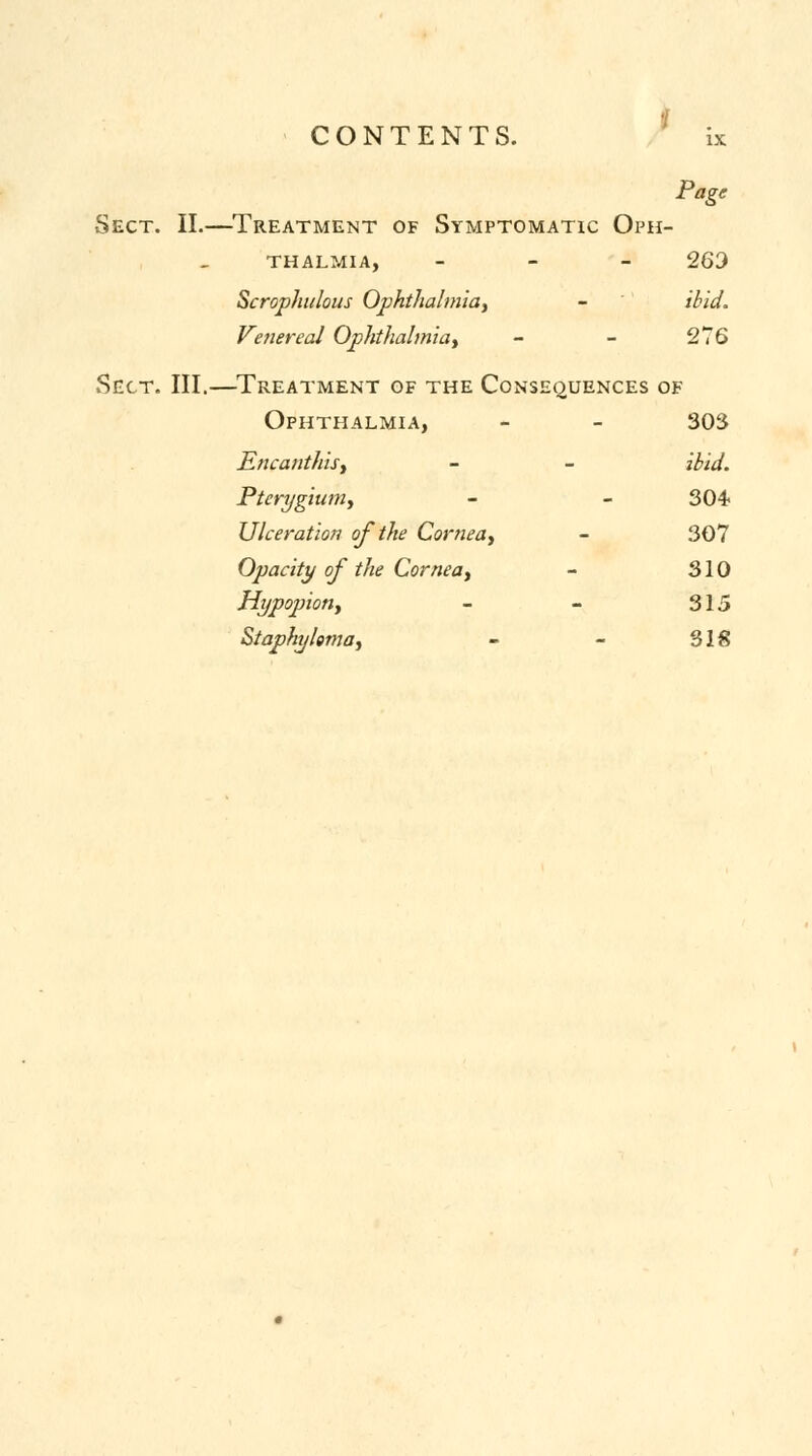 Page Sect. II.—Treatment of Symptomatic Oph- thalmia, - 263 Scrophulous Ophthalmia, - ibid. Venereal Ophthalmia, - - 276 Sect. III.—Treatment of the Consequences of Ophthalmia, - - 303 Encanthis, - - ibid. Pterygium, - - 304 Ulceration of the Cornea, - 307 Opacity of the Cornea, - 310 Hypopion, - - 315 Staphyloma, - - 318