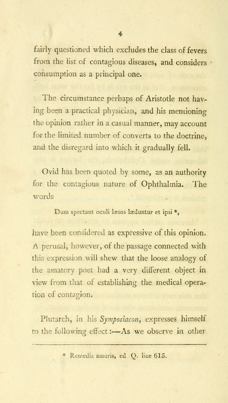 fairly questioned which excludes the class of fevers from the list of contagious diseases* and considers consumption as a principal one. The circumstance perhaps of Aristotle not hav- ing been a practical physician, and his mentioning the opinion rather in a casual manner, may account for the limited number of converts to the doctrine, and the disregard into which it gradually fell. Ovid has been quoted by some, as an authority for the contagious nature of Ophthalmia. The words Dum spectant oculi lassos keduntur et ipsi *, have been considered as expressive of this opinion, A perusal, however, of the passage connected with this expression will shew that the loose analogy of the amatory poet had a very different object in view from that of establishing the medical opera- tion of contagion. Plutarch, in his Sy?nposiacon, expresses himself to the following effect:—As we observe in other * Reiiiedia amoris, ed Q. line 615.