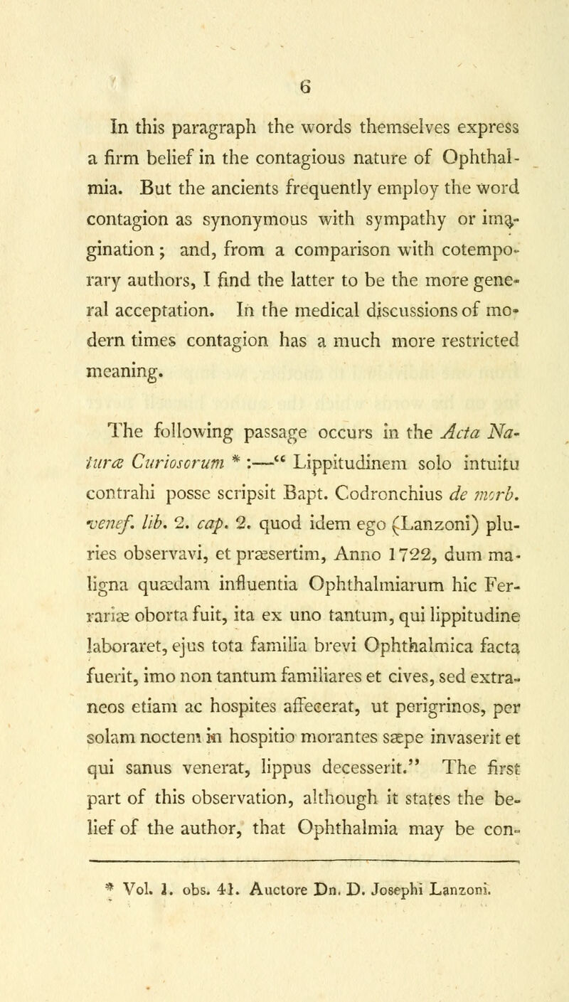 In this paragraph the words themselves express a firm belief in the contagious nature of Ophthal- mia. But the ancients frequently employ the word contagion as synonymous with sympathy or ima- gination ; and, from a comparison with cotempo- rary authors, I find the latter to be the more gene- ral acceptation. In the medical djscussions of mo- dern times contagion has a much more restricted meaning. The following passage occurs in the Acta Na- tures Cariosorum * :— Lippitudinem solo intuitu contrahi posse scripsit Bapt. Codronchius de morb. ve?tef. lib. 2. cap. 2. quod idem ego (Lanzoni) plu- ries observavi, et praesertim, Anno 1722, dum ma- ligna quasdam influentia Ophthalmiarum hie Fer- rariae oborta fuit, ita ex uno tantum, qui lippitudine laboraret, ejus tota familia brevi Ophthalmica facta fuerit, imo non tantum familiares et cives, sed extra- neos etiam ac hospites affeeerat, ut perigrinos, per solam noctem in hospitio morantes ssepe invaserit et qui sanus venerat, lippus decesserit. The first part of this observation, although it states the be- lief of the author, that Ophthalmia may be con-