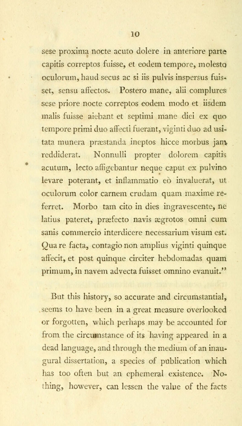 sese proxima nocte acuto dolere in anreriore parte capitis correptos fuisse, et eodem tempore, molesto oculorum, haud secus ac si iis pulvis inspersus fuis- set, sensu affectos. Postero mane, alii complurcs sese priore nocte correptos eodem modo et iisdem malis fuisse aiebant et septimi mane dici ex quo tempore primi duo affecti fuerant, viginti duo ad usi- tata munera praestanda ineptos hicce morbus jam, reddiderat. Nonnulli propter dolorem capitis acutum, lecto affigebantur neque caput ex pulvino levare poterant, et inflammatio eo invaluerat, ut oculorum color carnem crudam quam maxime re- ferret. Morbo tarn cito in dies ingravescente, ne latius pateret, prasfecto navis segrotos omni cum sanis commercio interdicere necessarium visum est. Qua re facta, contagio non amplius viginti quinque aftecit, et post quinque circiter hebdomadas quam primum, in navem advecta fuisset omnino evanuit. But this history, so accurate and circumstantial, seems to have been in a great measure overlooked or forgotten, which perhaps may be accounted for from the circumstance of its having appeared in a dead language, and through the medium of an inau- gural dissertation, a species of publication which has too often but an ephemeral existence. No- thing, however, can lessen the value of the facts