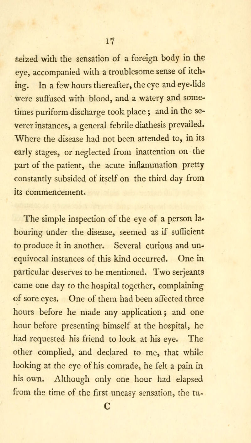 seized with the sensation of a foreign body in the eye, accompanied with a troublesome sense of itch- ing. In a few hours thereafter, the eye and eye-lids were suffused with blood, and a watery and some- times puriform discharge took place; and in the se- verer instances, a general febrile diathesis prevailed. Where the disease had not been attended to, in its early stages, or neglected from inattention on the part of the patient, the acute inflammation pretty constantly subsided of itself on the third day from its commencement* The simple inspection of the eye of a person Ia« bouring under the disease, seemed as if sufficient to produce it in another. Several curious and un- equivocal instances of this kind occurred. One in particular deserves to be mentioned. Two Serjeants came one day to the hospital together, complaining of sore eyes. One of them had been affected three hours before he made any application; and one hour before presenting himself at the hospital, he had requested his friend to look at his eye. The other complied, and declared to me, that while looking at the eye of his comrade, he felt a pain in his own. Although only one hour had elapsed from the time of the first uneasy sensation, the tu- C