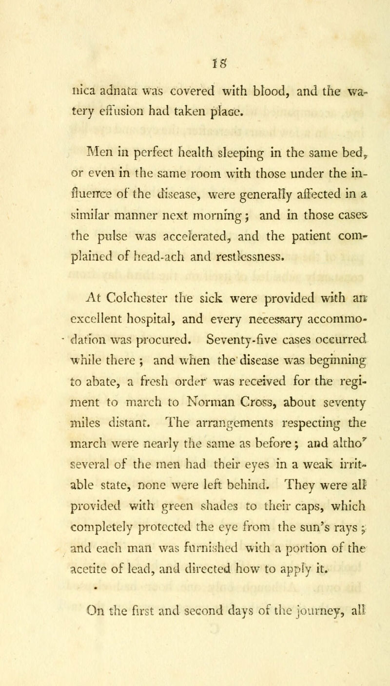 IS nica adnata was covered with blood, and the wa- tery effusion had taken place. Men in perfect health sleeping in the same bed, or even in the same room with those under the in- fluence of the disease, were generally affected in a similar manner next morning; and in those cases the pulse was accelerated, and the patient com- plained of head-ach and restlessness. At Colchester the sick were provided with an excellent hospital, and every necessary accommo- dation was procured. Seventy-five cases occurred while there ; and when the disease was beginning to abate, a fresh order was received for the regi- ment to march to Norman Cross, about seventy miles distant. The arrangements respecting the march were nearly the same as before; and altho^ several of the men had their eyes in a weak irrit- able state, none were left behind. They were all provided with green shades to their caps, which completely protected the eye from the sun's rays ; and each mail was furnished with a portion of the acetite of lead, and directed how to apply it. On the first and second days of the journey, all