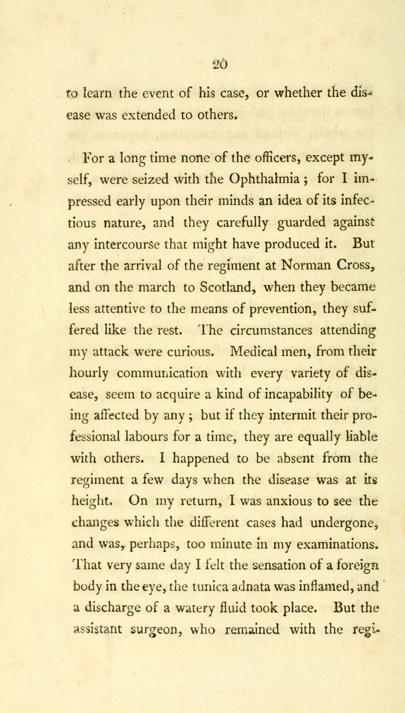 26 to learn the event of his case, or whether the dis- ease was extended to others. For a long time none of the officers, except my- self, were seized with the Ophthalmia ; for I im- pressed early upon their minds an idea of its infec- tious nature, and they carefully guarded against any intercourse that might have produced it. But after the arrival of the regiment at Norman Cross, and on the march to Scotland, when they became less attentive to the means of prevention, they suf- fered like the rest. The circumstances attending my attack were curious. Medical men, from their hourly communication with every variety of dis- ease, seem to acquire a kind of incapability of be- ing affected by any ; but if they intermit their pro- fessional labours for a time, they are equally liable with others. I happened to be absent from the regiment a few days when the disease was at its height. On my return, I was anxious to see the changes which the different cases had undergone, and wasr perhaps, too minute in my examinations. That very same day I felt the sensation of a foreign body in the eye, the tunica adnata was inflamed, and a discharge of a watery fluid took place. But the assistant surgeon, who remained with the regi-