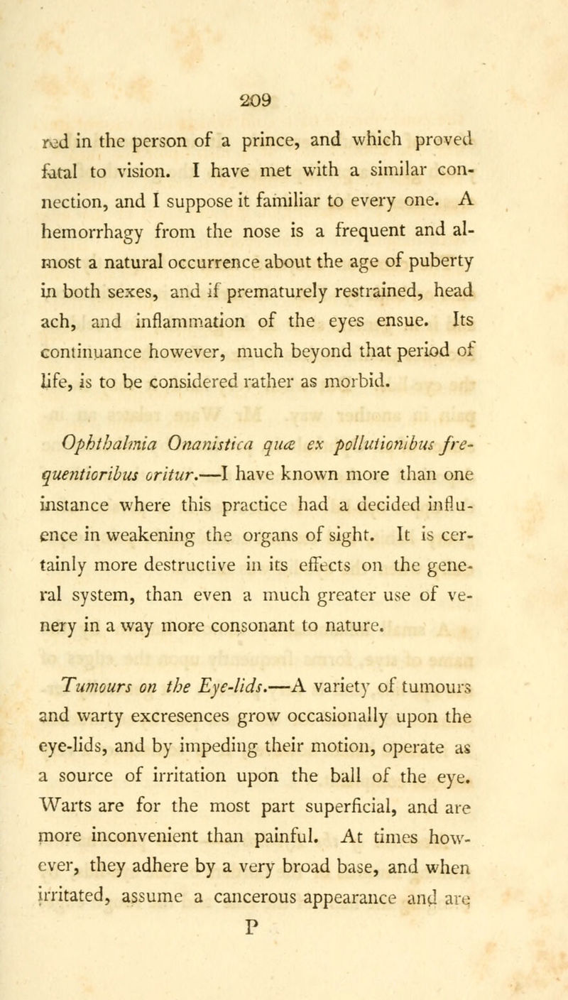 red in the person of a prince, and which proved fatal to vision. I have met with a similar con- nection, and I suppose it familiar to every one. A hemorrhagy from the nose is a frequent and al- most a natural occurrence about the age of puberty in both sexes, and if prematurely restrained, head ach, and inflammation of the eyes ensue. Its continuance however, much beyond that period of life, is to be considered rather as morbid. Ophthalmia Onanistica qua ex polluiionibus fre- quentioribus oritur.—I have known more than one instance where this practice had a decided influ- ence in weakening the organs of sight. It is cer- tainly more destructive in its effects on the gene- ral system, than even a much greater use of ve- nery in a way more consonant to nature. Tumours on the Eye-lids.—A variety of tumours and warty excresences grow occasionally upon the eye-lids, and by impeding their motion, operate as a source of irritation upon the ball of the eye. Warts are for the most part superficial, and are more inconvenient than painful. At times how- ever, they adhere by a very broad base, and when irritated, assume a cancerous appearance and are P