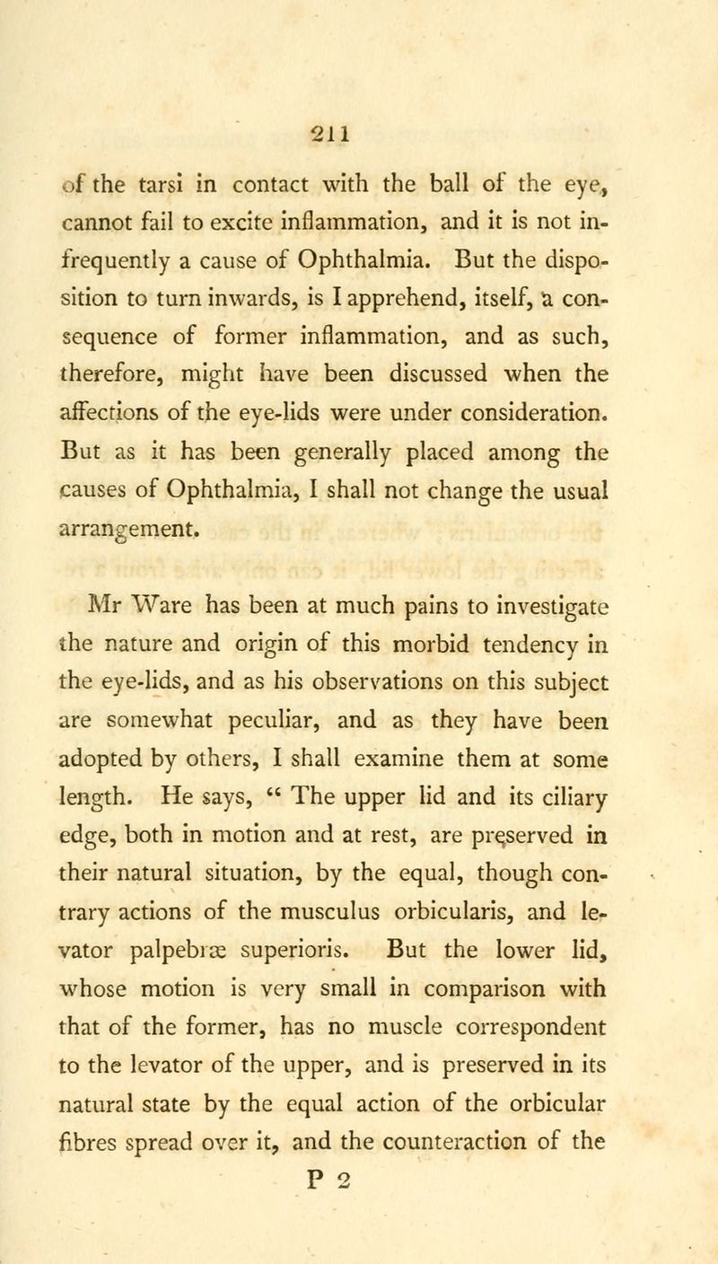 of the tarsi in contact with the ball of the eye,, cannot fail to excite inflammation, and it is not in- frequently a cause of Ophthalmia. But the dispo- sition to turn inwards, is I apprehend, itself, a con- sequence of former inflammation, and as such, therefore, might have been discussed when the affections of the eye-lids were under consideration. But as it has been generally placed among the causes of Ophthalmia, I shall not change the usual arrangement. Mr Ware has been at much pains to investigate the nature and origin of this morbid tendency in the eye-lids, and as his observations on this subject are somewhat peculiar, and as they have been adopted by others, I shall examine them at some length. He says, u The upper lid and its ciliary edge, both in motion and at rest, are preserved in their natural situation, by the equal, though con- trary actions of the musculus orbicularis, and le- vator palpebice superioris. But the lower lid, whose motion is very small in comparison with that of the former, has no muscle correspondent to the levator of the upper, and is preserved in its natural state by the equal action of the orbicular fibres spread over it, and the counteraction of the P 2