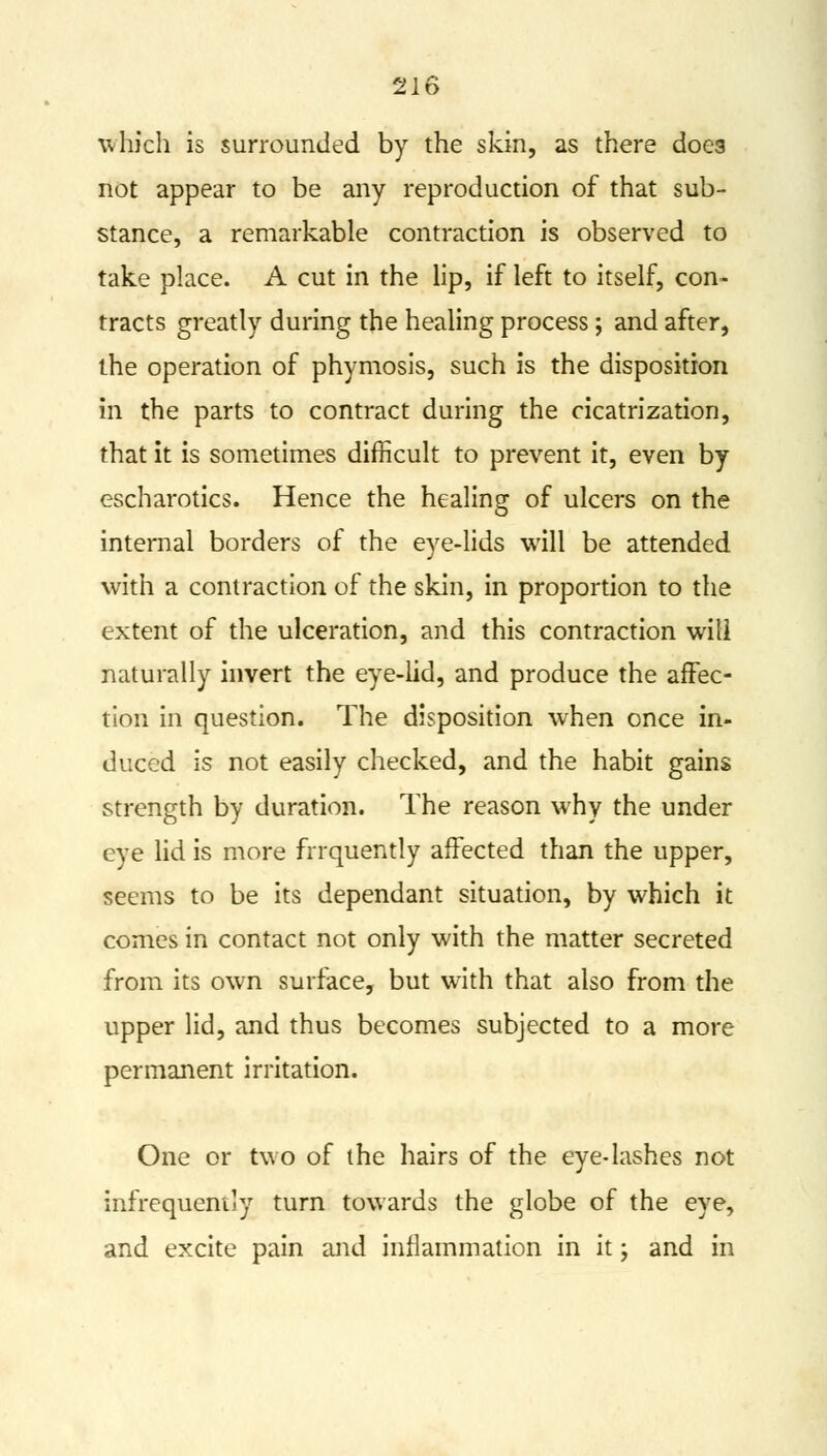which is surrounded by the skin, as there does not appear to be any reproduction of that sub- stance, a remarkable contraction is observed to take place. A cut in the lip, if left to itself, con- tracts greatly during the healing process; and after, the operation of phymosis, such is the disposition in the parts to contract during the cicatrization, that it is sometimes difficult to prevent it, even by escharotics. Hence the healing of ulcers on the internal borders of the eye-lids will be attended with a contraction of the skin, in proportion to the extent of the ulceration, and this contraction will naturally invert the eye-lid, and produce the affec- tion in question. The disposition when once in- duced is not easily checked, and the habit gains strength by duration. The reason why the under eye lid is more frrquently affected than the upper, seems to be its dependant situation, by which it comes in contact not only with the matter secreted from its own surface, but with that also from the upper lid, and thus becomes subjected to a more permanent irritation. One or two of the hairs of the eye-lashes not infrequently turn towards the globe of the eye, and excite pain and inflammation in it; and in