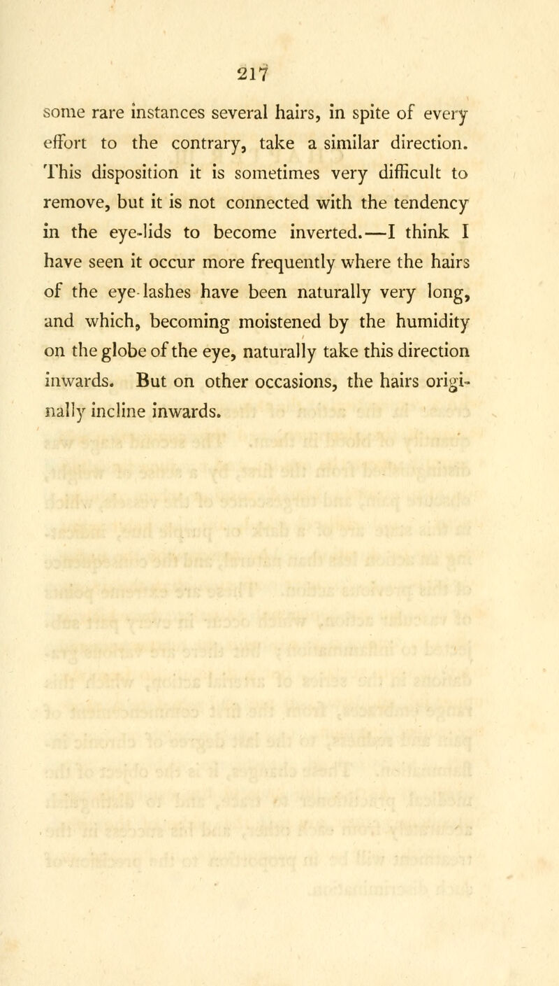 some rare instances several hairs, in spite of every effort to the contrary, take a similar direction. This disposition it is sometimes very difficult to remove, but it is not connected with the tendency in the eye-lids to become inverted.—I think I have seen it occur more frequently where the hairs of the eye lashes have been naturally very long, and which, becoming moistened by the humidity on the globe of the eye, naturally take this direction inwards. But on other occasions, the hairs origi- nally incline inwards.