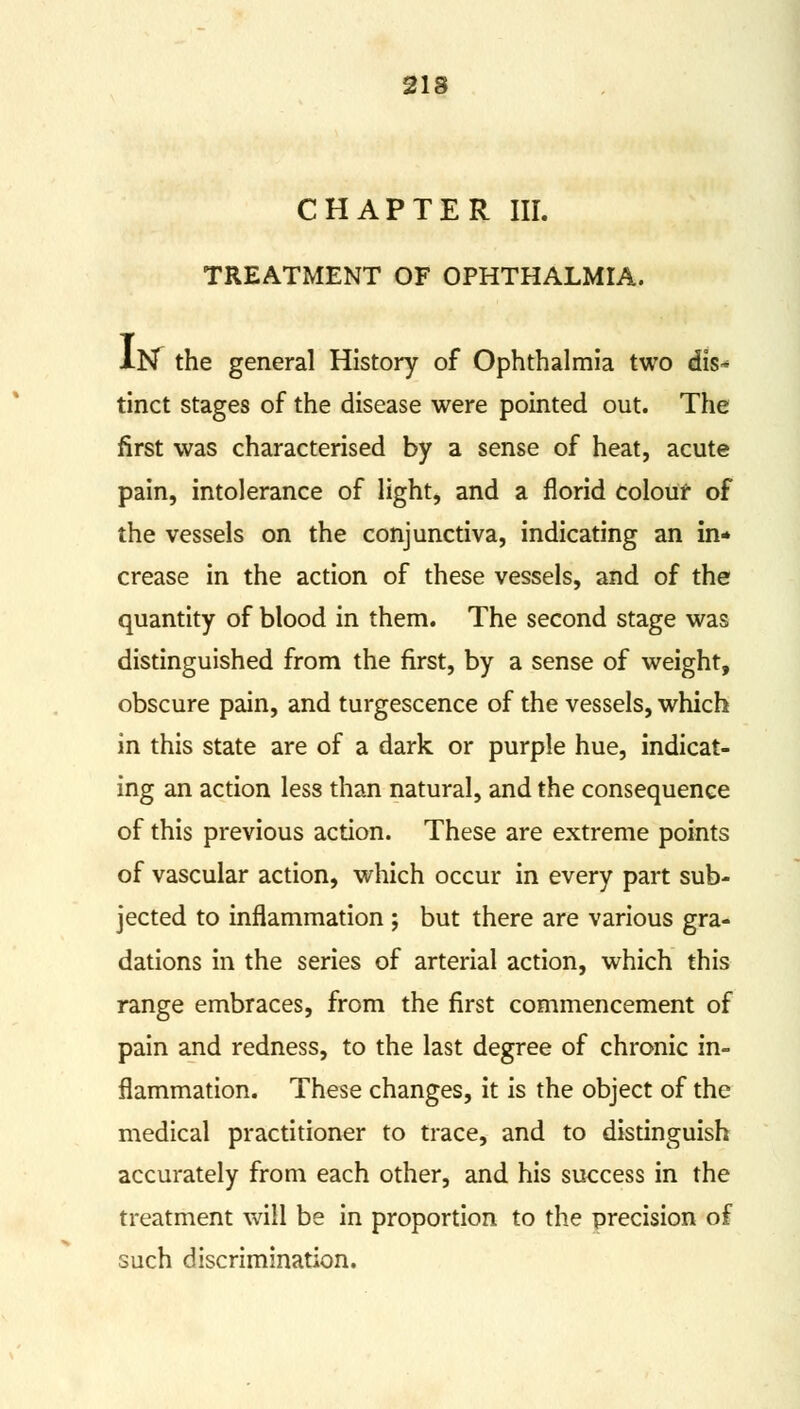 CHAPTER III. TREATMENT OF OPHTHALMIA. lN^ the general History of Ophthalmia two dis- tinct stages of the disease were pointed out. The first was characterised by a sense of heat, acute pain, intolerance of light, and a florid colour of the vessels on the conjunctiva, indicating an in* crease in the action of these vessels, and of the quantity of blood in them. The second stage was distinguished from the first, by a sense of weight, obscure pain, and turgescence of the vessels, which in this state are of a dark or purple hue, indicat- ing an action less than natural, and the consequence of this previous action. These are extreme points of vascular action, which occur in every part sub- jected to inflammation ; but there are various gra- dations in the series of arterial action, which this range embraces, from the first commencement of pain and redness, to the last degree of chronic in- flammation. These changes, it is the object of the medical practitioner to trace, and to distinguish accurately from each other, and his success in the treatment will be in proportion to the precision of such discrimination.