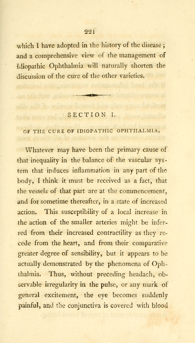 which I have adopted in the history of the disease ; and a comprehensive view of the management of Idiopathic Ophthalmia will naturally shorten the discussion of the cure of the other varieties. SECTION I. OF THE CURE OF IDIOPATHIC OPHTHALMIA, Whatever may have been the primary cause of that inequality in the balance of the vascular sys- tem that induces inflammation in any part of the body, I think it must be received as a fact, that the vessels of that part are at the commencement, and for sometime thereafter, in a state of increased action. This susceptibility of a local increase in the action of the smaller arteries might be infer- red from their increased contractility as they re- cede from the heart, and from their comparative greater degree of sensibility, but it appears to be actually demonstrated by the phenomena of Oph- thalmia. Thus, without preceding headach, ob- servable irregularity in the pulse, or any mark of general excitement, the eye becomes suddenly painful, and the conjunctiva is covered with blood