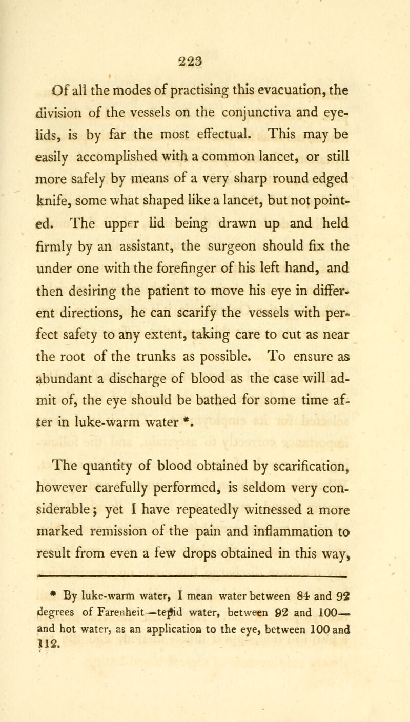 Of all the modes of practising this evacuation, the division of the vessels on the conjunctiva and eye- lids, is by far the most effectual. This may be easily accomplished with a common lancet, or still more safely by means of a very sharp round edged knife, some what shaped like a lancet, but not point- ed. The upprr lid being drawn up and held firmly by an assistant, the surgeon should fix the under one with the forefinger of his left hand, and then desiring the patient to move his eye in differ- ent directions, he can scarify the vessels with per- fect safety to any extent, taking care to cut as near the root of the trunks as possible. To ensure as abundant a discharge of blood as the case will ad- mit of, the eye should be bathed for some time af- ter in luke-warm water *. The quantity of blood obtained by scarification, however carefully performed, is seldom very con- siderable ; yet I have repeatedly witnessed a more marked remission of the pain and inflammation to result from even a few drops obtained in this way, * By luke-warm water, I mean water between 84 and 92 degrees of Fareiiheit — tejfcd water, between 92 and 100— and hot water, as an application to the eye, between 100 and 112.