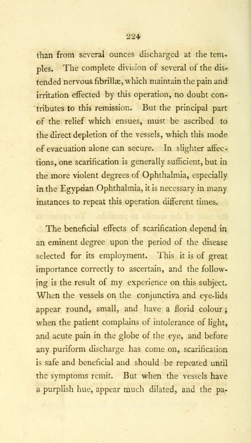than from several ounces discharged at the tern-* pies. The complete division of several of the dis- tended nervous fibrillae, which maintain the pain and irritation effected by this operation, no doubt con- tributes to this remission. But the principal part of the relief which ensues, must be ascribed to the direct depletion of the vessels, which this mode of evacuation alone can secure. In slighter affec- tions, one scarification is generally sufficient, but in the more violent degrees of Ophthalmia, especially in the Egyptian Ophthalmia, it is necessary in many instances to repeat this operation different times. The beneficial effects of scarification depend in an eminent degree upon the period of the disease selected for its employment. This it is of great importance correctly to ascertain, and the follow- ing is the result of my experience on this subject. When the vessels on the conjunctiva and eye-lids appear round, small, and have a florid colour; when the patient complains of intolerance of light, and acute pain in the globe of the eye, and before any puriform discharge has come on, scarification is safe and beneficial and should be repeated until the symptoms remit. But when the vessels have a purplish hue, appear much dilated, and the pa-