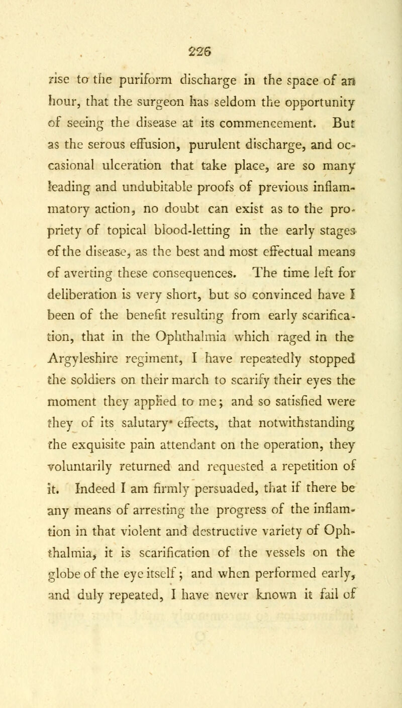 rise to the puriform discharge in the space of an hour, that the surgeon has seldom the opportunity of seeing the disease at its commencement. But as the serous effusion, purulent discharge, and oc- casional ulceration that take place, are so many leading and undubitable proofs of previous inflam- matory action, no doubt can exist as to the pro- priety of topical blood-letting in the early stages of the disease, as the best and most effectual means of averting these consequences. The time left for deliberation is very short, but so convinced have I been of the benefit resulting from early scarifica- tion, that in the Ophthalmia which raged in the Argyleshire regiment, I have repeatedly stopped the soldiers on their march to scarify their eyes the moment they applied to me; and so satisfied were they of its salutary effects, that notwithstanding the exquisite pain attendant on the operation, they voluntarily returned and requested a repetition of it. Indeed I am firmly persuaded, that if there be any means of arresting the progress of the inflam- tion in that violent and destructive variety of Oph- thalmia, it is scarification of the vessels on the globe of the eye itself; and when performed early, and duly repeated, I have never known it fail of