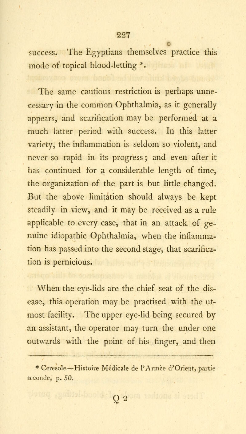 G success. The Egyptians themselves practice this mode of topical blood-letting *. The same cautious restriction is perhaps unne- cessary in the common Ophthalmia, as it generally appears, and scarification may be performed at a much latter period with success. In this latter variety, the inflammation is seldom so violent, and never so rapid in its progress; and even after it has continued for a considerable length of time, the organization of the part is but little changed. But the above limitation should always be kept steadily in view, and it may be received as a rule applicable to every case, that in an attack of ge- nuine idiopathic Ophthalmia, when the inflamma- tion has passed into the second stage, that scarifica- tion is pernicious. When the eye-lids are the chief seat of the dis- ease, this operation may be practised with the ut- most facility. The upper eye-lid being secured by an assistant, the operator may turn the under one outwards with the point of his finger, and then * Ceresole—Histoire Medicale de l'Armce d'Orient, partie seconde, p. 50. Q2
