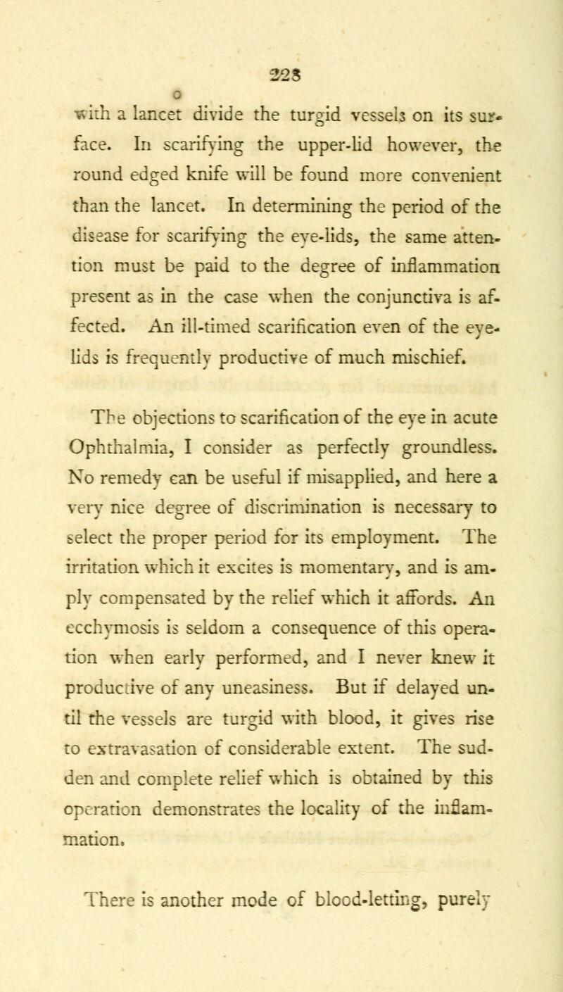 22 S o with a lancet divide the turgid vessels on its sur- face. In scarifying the upper-lid however, the round edged knife will be found more convenient than the lancet. In determining the period of the disease for scarifying the eve-lids, the same atten- tion must be paid to the degree of inflammation present as in the case when the conjunctiva is af- fected. An ill-timed scarification even of the eye- lids is frequently productive of much mischief. The objections to scarification of the eye in acute Ophthalmia, I consider as perfectly groundless. No remedv can be useful if misapplied, and here a very nice degree of discrimination is necessary to select the proper period for its employment. The irritation which it excites is momentary, and is am- ply compensated by the relief which it affords. An ccchymosis is seldom a consequence of this opera- tion when early performed, and I never knew it productive of any uneasiness. But if delayed un- til the vessels are turgid with blood, it gives rise to extravasation of considerable extent. The sud- den and complete relief which is obtained by this operation demonstrates the locality of the inflam- mation. There is another mode of blood-letting, purely