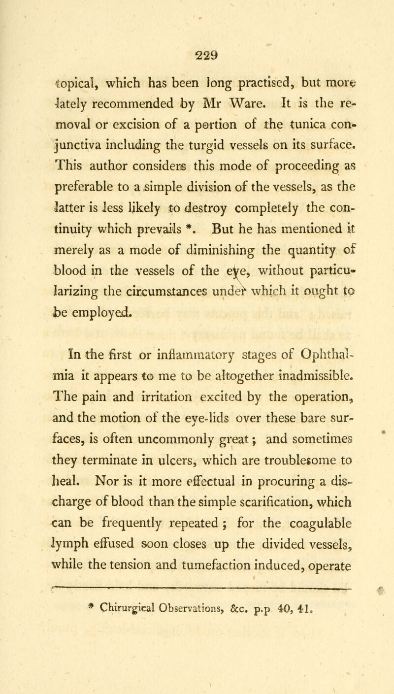 topical, which has been long practised, but mort- lately recommended by Mr Ware. It is the re- moval or excision of a portion of the tunica con- junctiva including the turgid vessels on its surface. This author considers this mode of proceeding as preferable to a simple division of the vessels, as the latter is less likely to destroy completely the con- tinuity which prevails *. But he has mentioned it merely as a mode of diminishing the quantity of blood in the vessels of the eye, without particu- larizing the circumstances undef* which it ought to be employed. In the first or inflammatory stages of Ophthal- mia it appears to me to be altogether inadmissible. The pain and irritation excited by the operation, and the motion of the eve-lids over these bare sur- J faces, is often uncommonly great; and sometimes they terminate in ulcers, which are troublesome to heal. Nor is it more effectual in procuring a dis- charge of blood than the simple scarification, which can be frequently repeated ; for the coagulable lymph effused soon closes up the divided vessels, while the tension and tumefaction induced, operate