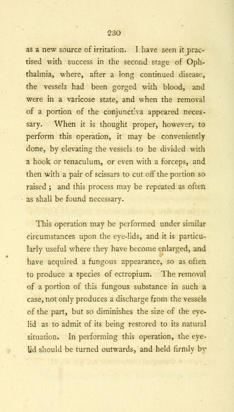 as a new source of irritation. I have seen it prac- tised with success in the second stage of Oph- thalmia, where, after a long continued disease, the vessels had been gorged with blood, and were in a varicose state, and when the removal of a portion of the conjunctiva appeared neces- sary. When it is thought proper, however, to perform this operation, it may be conveniently done, by elevating the vessels to be divided with a hook or tenaculum, or even with a forceps, and then with a pair of scissars to cut off the portion so raised ; and this process may be repeated as often as shall be found necessary. This operation may be performed under similar circumstances upon the eye-lids, and it is particu- larly useful where they have become enlarged, and have acquired a fungous appearance, so as often to produce a species of ectropium. The removal of a portion of this fungous substance in such a case, not only produces a discharge from the vessels of the part, but so diminishes the size of the eye- lid as to admit of its being restored to its natural situation. In performing this operation, the eye- lid should be turned outwards, and held firmly by