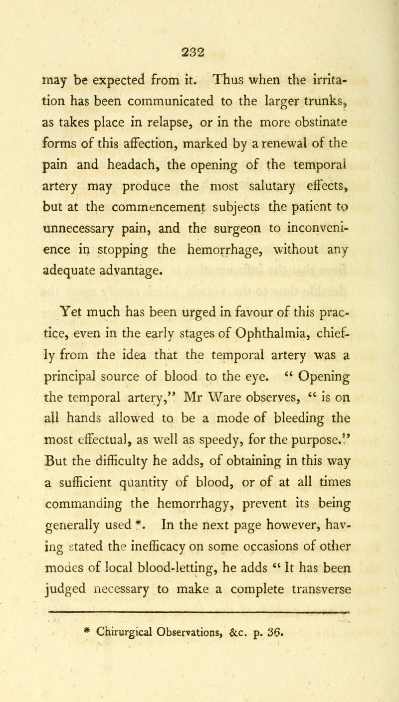 may be expected from it. Thus when the irrita- tion has been communicated to the larger trunks, as takes place in relapse, or in the more obstinate forms of this affection, marked by a renewal of the pain and headach, the opening of the temporal artery may produce the most salutary effects, but at the commencement subjects the patient to unnecessary pain, and the surgeon to inconveni- ence in stopping the hemorrhage, without any adequate advantage. Yet much has been urged in favour of this prac- tice, even in the early stages of Ophthalmia, chief- ly from the idea that the temporal artery was a principal source of blood to the eye.  Opening the temporal artery, Mr Ware observes,  is on all hands allowed to be a mode of bleeding the most effectual, as well as speedy, for the purpose.!' But the difficulty he adds, of obtaining in this way a sufficient quantity of blood, or of at all times commanding the hemorrhagy, prevent its being generally used *. In the next page however, hav- ing ctated the inefficacy on some occasions of other moues of local blood-letting, he adds  It has been judged necessary to make a complete transverse