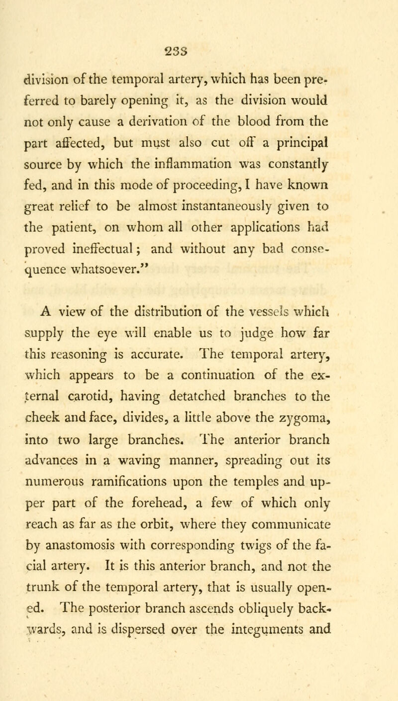 division of the temporal artery, which has been pre- ferred to barely opening it, as the division would not only cause a derivation of the blood from the part affected, but must also cut off a principal source by which the inflammation was constantly fed, and in this mode of proceeding, I have known great relief to be almost instantaneously given to the patient, on whom all other applications had proved ineffectual; and without any bad conse- quence whatsoever. A view of the distribution of the vessels which supply the eye will enable us to judge how far this reasoning is accurate. The temporal artery, which appears to be a continuation of the ex- ternal carotid, having detatched branches to the cheek and face, divides, a little above the zygoma, into two large branches. The anterior branch advances in a waving manner, spreading out its numerous ramifications upon the temples and up- per part of the forehead, a few of which only reach as far as the orbit, where they communicate by anastomosis with corresponding twigs of the fa- cial artery. It is this anterior branch, and not the trunk of the temporal artery, that is usually open- ed. The posterior branch ascends obliquely back- wards, and is dispersed over the integuments and