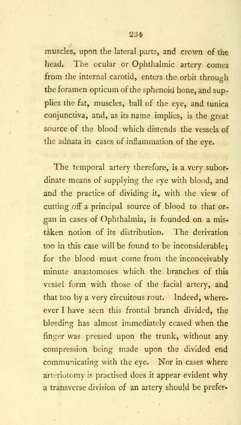 23* muscles, upon the lateral parts, and crown of the head. The ocular or Ophthalmic artery comes from the internal carotid, enters the orbit through the foramen opticum of the sphenoid bone, and sup- plies the fat, muscles, ball of the eye, and tunica conjunctiva, and, as its name implies, is the great source of the blood which distends the vessels of the adnata in cases Gf inflammation of the eye. The temporal artery therefore, is a very subor- dinate means of supplying the eye with blood, and and the practice of dividing it, with the view of cutting off a principal source of blood to that or- gan in cases of Ophthalmia, is founded on a mis- taken notion of its distribution. The derivation too in this case will be found to be inconsiderable; for the blood must come from the inconceivably minute anastomoses which the branches of this vessel form with those of the facial artery, and that too by a very circuitous rout. Indeed, where- ever I have seen this frontal branch divided, the bleeding has almost immediately ceased when the finger was pressed upon the trunk, without any compression being made upon the divided end communicating with the eye. Nor in cases where arteriotomy is practised does it appear evident why a transverse division of an artery should be prefer-