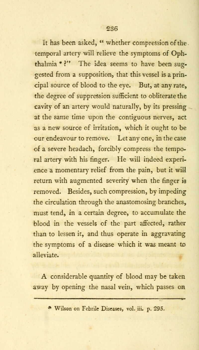 It has been asked,  whether compression of the temporal artery will relieve the symptoms of Oph- thalmia * V The idea seems to have been sug- gested from a supposition, that this vessel is a prin- cipal source of blood to the eye. But, at any rate, the degree of suppression sufficient to obliterate the cavity of an artery would naturally, by its pressing at the same time upon the contiguous nerves, act as a new source of irritation, which it ought to be our endeavour to remove. Let any one, in the case of a severe headach, forcibly compress the tempo- ral artery with his finger. He will indeed experi- ence a momentary relief from the pain, but it will return with augmented severity when the finger k removed. Besides, such compression, by impeding the circulation through the anastomosing branches, must tend, in a certain degree, to accumulate the blood in the vessels of the part affected, rather than to lessen it, and thus operate in aggravating the symptoms of a disease which it was meant to alleviate. A considerable quantity of blood may be taken away by opening the nasal vein, which passes on * Wilson on Febrile Diseases, vol. iii. p. 295.