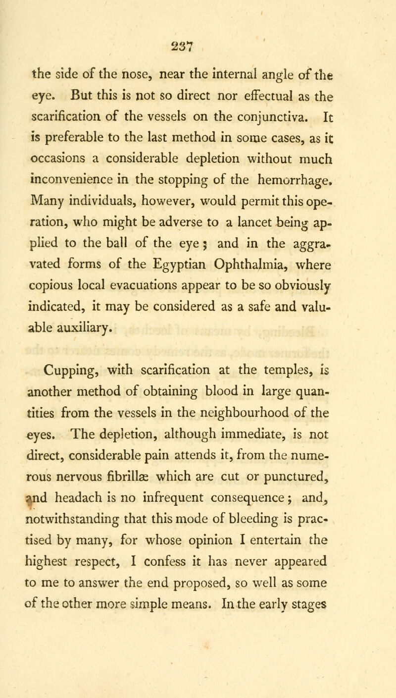 the side of the nose, near the internal angle of the eye. But this is not so direct nor effectual as the scarification of the vessels on the conjunctiva. It is preferable to the last method in some cases, as it occasions a considerable depletion without much inconvenience in the stopping of the hemorrhage. Many individuals, however, would permit this ope- ration, who might be adverse to a lancet being ap- plied to the ball of the eye; and in the aggra- vated forms of the Egyptian Ophthalmia, where copious local evacuations appear to be so obviously indicated, it may be considered as a safe and valu- able auxiliary. Cupping, with scarification at the temples, is another method of obtaining blood in large quan- tities from the vessels in the neighbourhood of the eyes. The depletion, although immediate, is not direct, considerable pain attends it, from the nume- rous nervous fibrillse which are cut or punctured, ^nd headach is no infrequent consequence; and, notwithstanding that this mode of bleeding is prac- tised by many, for whose opinion I entertain the highest respect, I confess it has never appeared to me to answer the end proposed, so well as some of the other more simple means. In the early stages