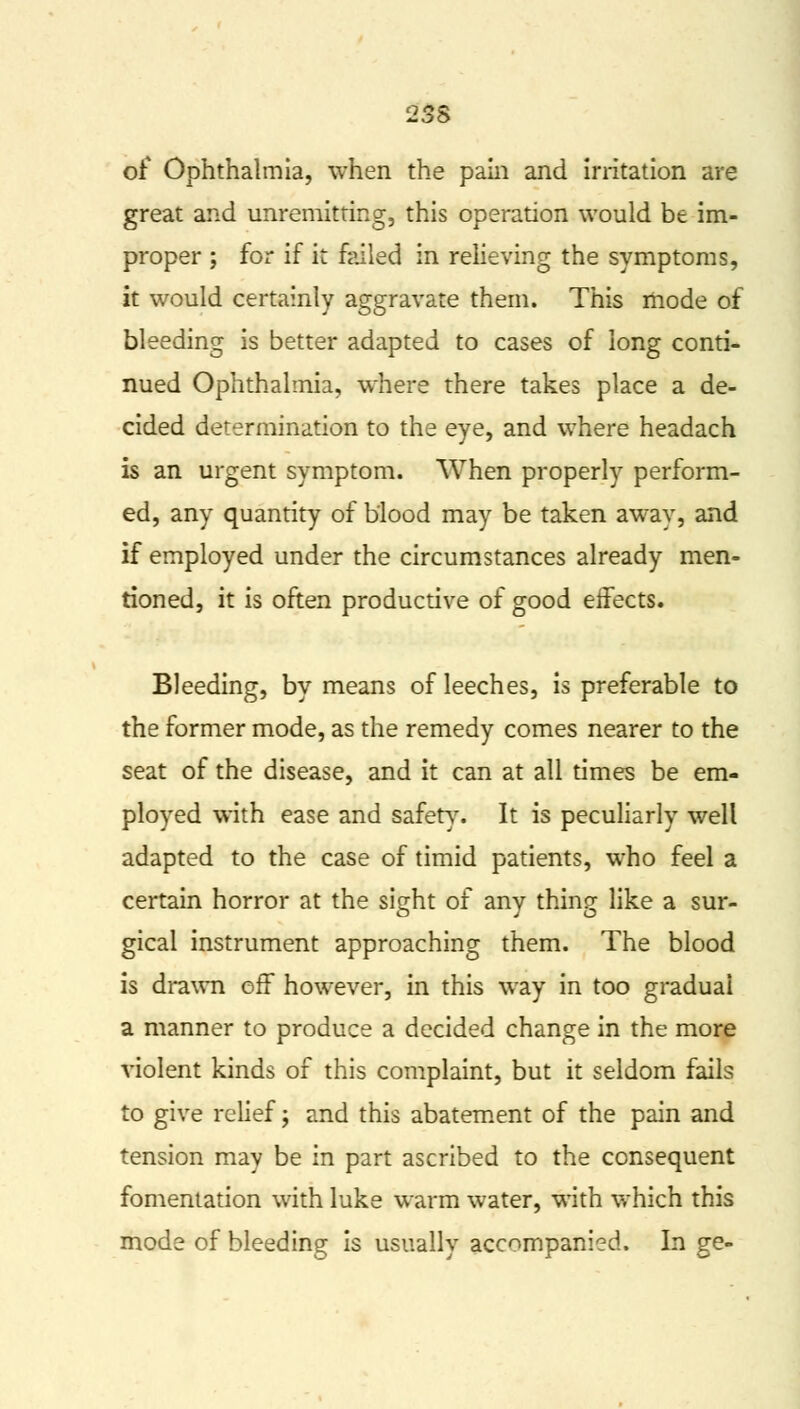 23S of Ophthalmia, when the pain and irritation are great and unremitting, this operation would be im- proper ; for if it failed in relieving the symptoms, it would certainly aggravate them. This mode of bleeding is better adapted to cases of long conti- nued Ophthalmia, where there takes place a de- cided determination to the eye, and where headach is an urgent symptom. When properly perform- ed, any quantity of blood may be taken away, and if employed under the circumstances already men- tioned, it is often productive of good effects. Bleeding, by means of leeches, is preferable to the former mode, as the remedy comes nearer to the seat of the disease, and it can at all times be em- ployed with ease and safety7. It is peculiarly well adapted to the case of timid patients, who feel a certain horror at the sight of any thing like a sur- gical instrument approaching them. The blood is drawn off however, in this way in too gradual a manner to produce a decided change in the more violent kinds of this complaint, but it seldom fails to give relief; and this abatement of the pain and tension may be in part ascribed to the consequent fomentation with luke warm water, with which this mode of bleeding is usually accompanied. In ge-
