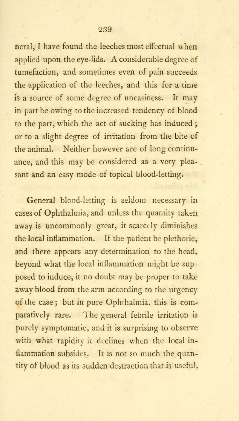 neral, I have found the leeches most effectual when applied upon the eye-lids. A considerable degree of tumefaction, and sometimes even of pain succeeds the application of the leeches, and this for a time is a source of some degree of uneasiness. It may in part be owing to the increased tendency of blood to the part, which the act of sucking has induced -f or to a slight degree of irritation from the bite of the animal. Neither however are of long continu- ance, and this may be considered as a very plea- sant and an easy mode of topical blood-letting. General blood-letting is seldom necessary in cases of Ophthalmia, and unless the quantity taken away is uncommonly great, it scarcely diminishes the local inflammation. If the patient be plethoric, and there appears any determination to the head, beyond what the local inflammation might be sup- posed to induce, it no doubt may be proper to take away blood from the arm according to the urgency of the case; but in pure Ophthalmia, this is com- paratively rare. The general febrile irritation is purely symptomatic, and it is surprising to observe with what rapidity it declines when the local in- flammation subsides. It is not so much the quan- tity of blood as its sudden destraction that is useful.