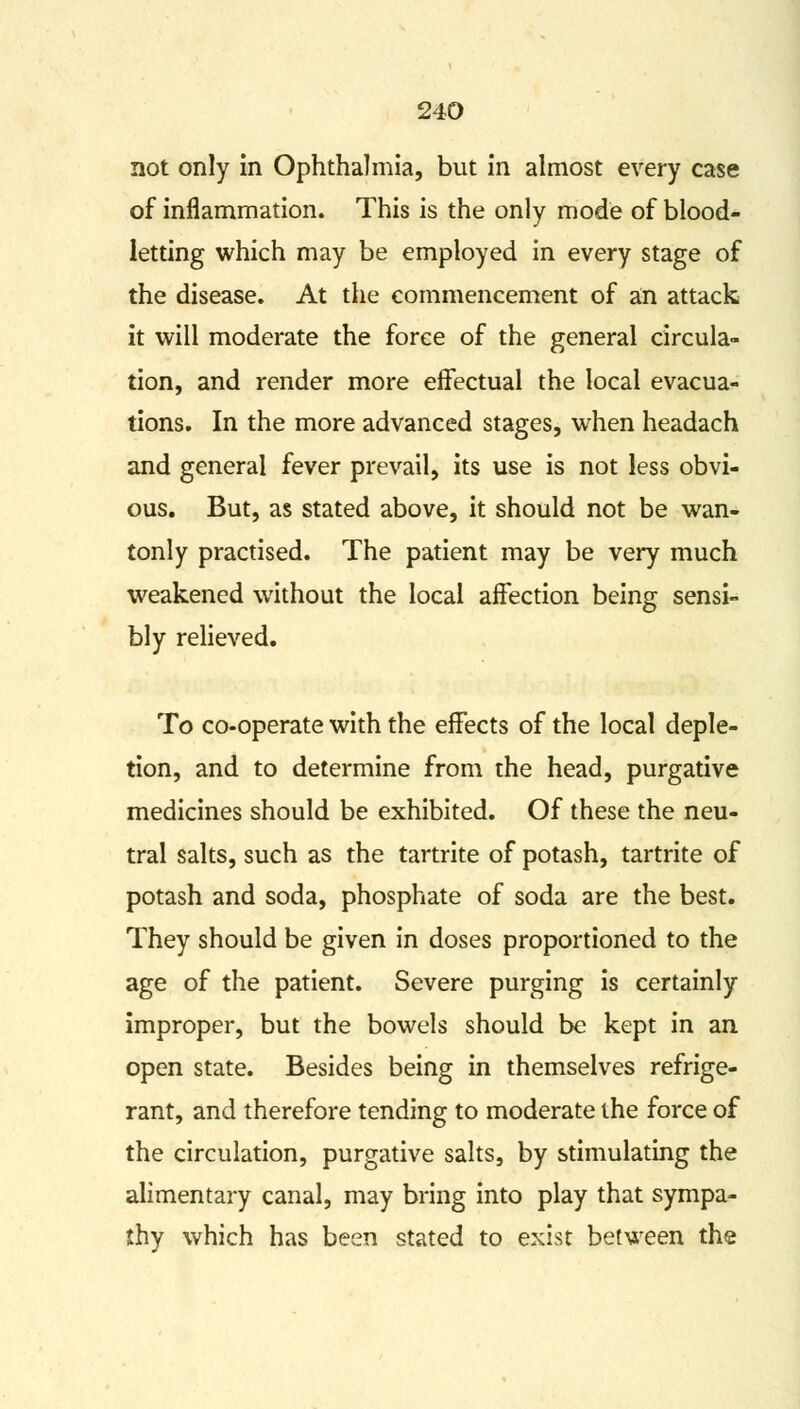 not only in Ophthalmia, but in almost every case of inflammation. This is the only mode of blood- letting which may be employed in every stage of the disease. At the commencement of an attack it will moderate the force of the general circula- tion, and render more effectual the local evacua- tions. In the more advanced stages, when headach and general fever prevail, its use is not less obvi- ous. But, as stated above, it should not be wan- tonly practised. The patient may be very much weakened without the local affection being sensi- bly relieved. To co-operate with the effects of the local deple- tion, and to determine from the head, purgative medicines should be exhibited. Of these the neu- tral salts, such as the tartrite of potash, tartrite of potash and soda, phosphate of soda are the best. They should be given in doses proportioned to the age of the patient. Severe purging is certainly improper, but the bowels should be kept in an open state. Besides being in themselves refrige- rant, and therefore tending to moderate the force of the circulation, purgative salts, by stimulating the alimentary canal, may bring into play that sympa- thy which has been stated to exist between the