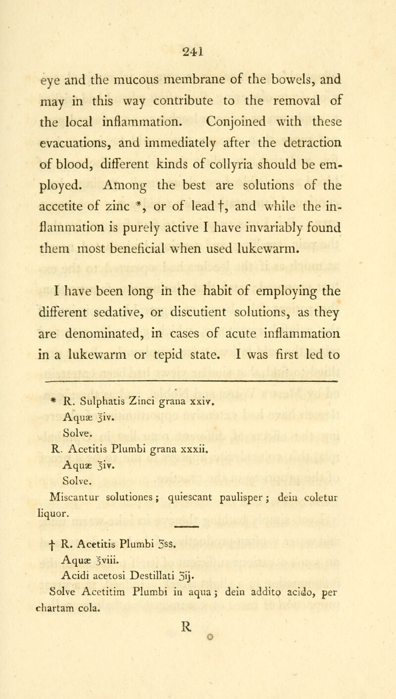 eye and the mucous membrane of the bowels, and may in this way contribute to the removal of the local inflammation. Conjoined with these evacuations, and immediately after the detraction of blood, different kinds of collyria should be em- ployed. Among the best are solutions of the accetite of zinc *, or of leadf, and while the in- flammation is purely active I have invariably found them most beneficial when used lukewarm. I have been long in the habit of employing the difFerent sedative, or discutient solutions, as they are denominated, in cases of acute inflammation in a lukewarm or tepid state. I was first led to * R. Sulphatis Zinci grana xxiv. Aquas |iv. Solve. R. Acetitis Plumbi grana xxxii. Aquae j\v. Solve. Miscantur solutiones; quiescant paulisper; dein coletur liquor. f R. Acetitis Plumbi 5ss. Aquae 5viii. Acidi acetosi Destillati 5ij- Solve Acetitim Plumbi in aqua; dein addito acido, per ehartam cola. R