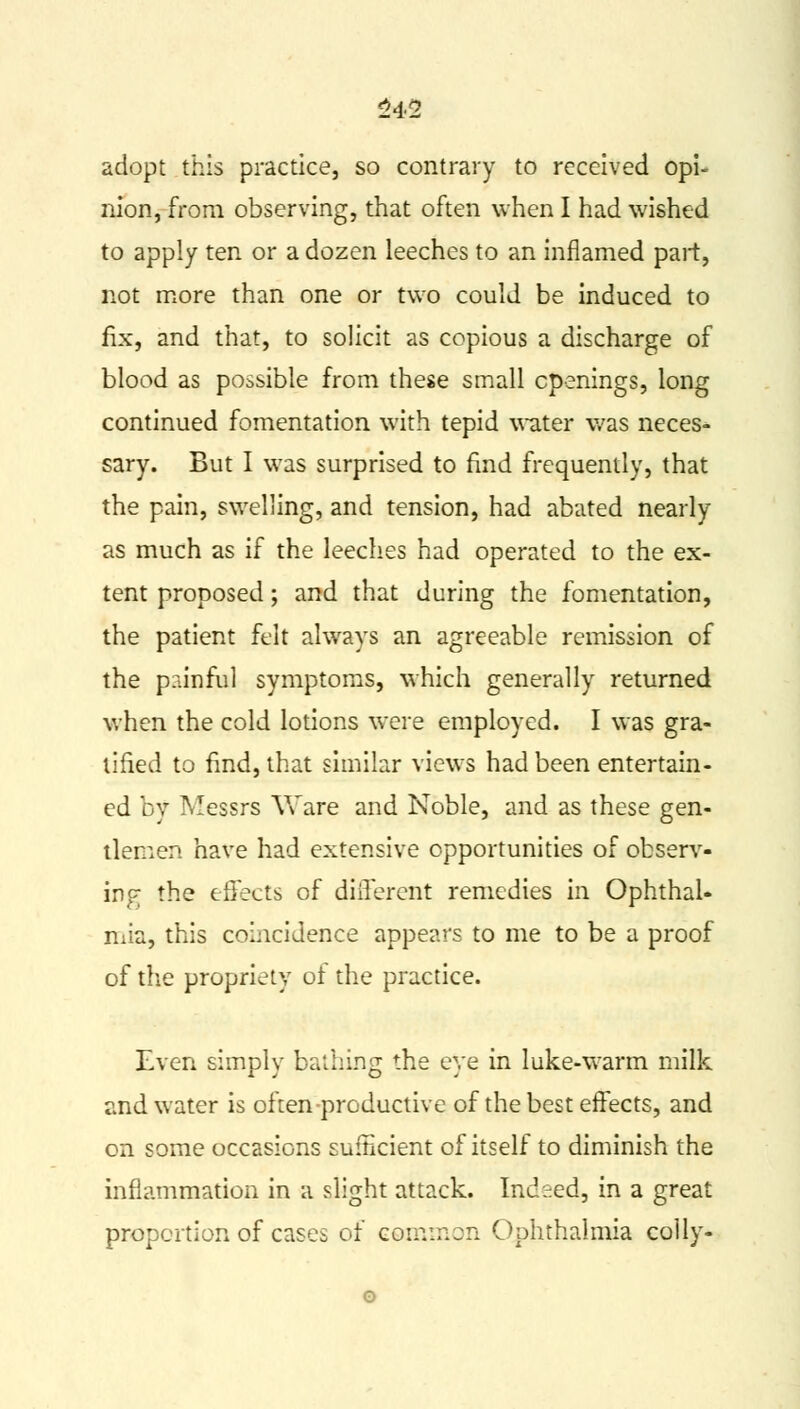 adopt this practice, so contrary to received opi- nion, from observing, that often when I had wished to apply ten or a dozen leeches to an inflamed part, not more than one or two could be induced to fix, and that, to solicit as copious a discharge of blood as possible from these small openings, long continued fomentation with tepid water was neces- sary. But I was surprised to find frequently, that the pain, swelling, and tension, had abated nearly as much as if the leeches had operated to the ex- tent proposed; and that during the fomentation, the patient felt always an agreeable remission of the painful symptoms, which generally returned when the cold lotions were employed. I was gra- tified to find, that similar views had been entertain- ed by Messrs Ware and Noble, and as these gen- tlemen have had extensive opportunities of observ- ing the effects of different remedies in Ophthal- mia, this coincidence appears to me to be a proof of the propriety of the practice. Even simply bathing the eye in luke-warm milk and water is often productive of the best effects, and on some occasions sufficient of itself to diminish the inflammation in a slight attack. Indeed, in a great proportion of cases of common Ophthalmia colly-