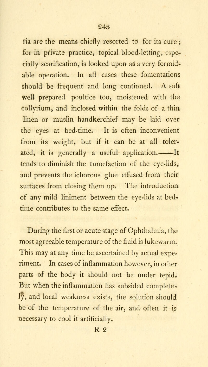 ria are the means chiefly resorted to for its cure; for in private practice, topical blood-letting, espe- cially scarification, is looked upon as a very formid- able operation. In all cases these fomentations should be frequent and long continued. A soft well prepared poultice too, moistened with the collyrium, and inclosed within the folds of a thin linen or muslin handkerchief may be laid over the eyes at bed-time* It is often inconvenient from its weight, but if it can be at all toler- ated, it is generally a useful application. It tends to diminish the tumefaction of the eye-lids, and prevents the ichorous glue effused from their surfaces from closing them up. The introduction of any mild liniment between the eye-lids at bed- time contributes to the same effect. During the first or acute stage of Ophthalmia, the most agreeable temperature of the fluid is lukewarm. This may at any time be ascertained by actual expe- riment. In cases of inflammation however, in other parts of the body it should not be under tepid. But when the inflammation has subsided complete- ly, and local weakness exists, the solution should be of the temperature of the air, and often it is necessary to cool it artificially. R 2