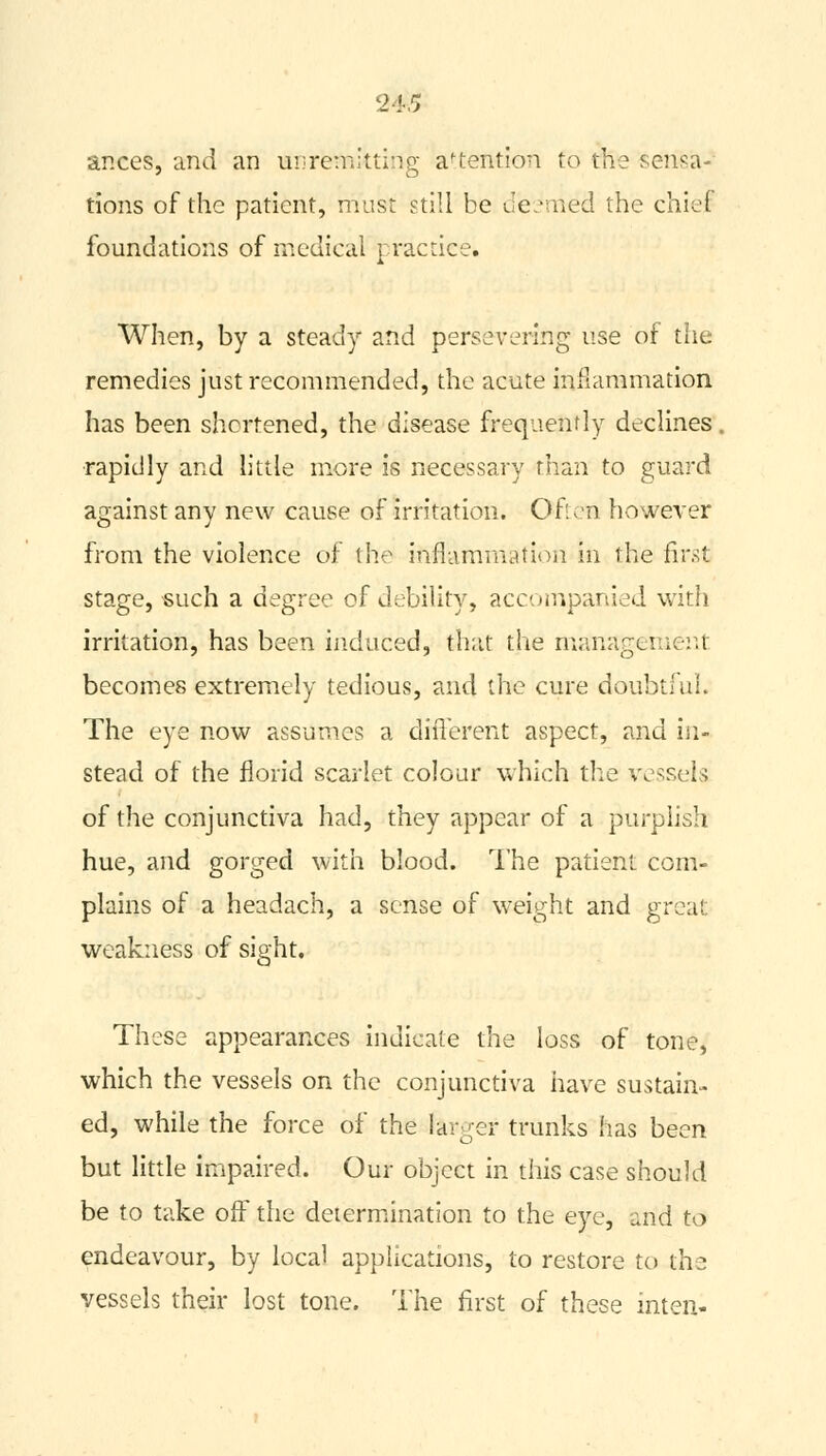 ances, and an unremitting attention to the sensa- tions of the patient, must still be deemed the chiel foundations of medical practice. When, by a steady and persevering use of the remedies just recommended, the acute inflammation has been shortened, the disease frequently declines. rapidly and little more is necessary than to guard against any new cause of irritation. Often however from the violence of the inflammation in the first stage, -such a degree of debility, accompanied with irritation, has been induced, that the management becomes extremely tedious, and the cure doubtful. The eye now assumes a different aspect, and in- stead of the florid scarlet colour which the vessel-; of the conjunctiva had, they appear of a purplish hue, and gorged with blood. The patient com- plains of a headach, a sense of weight and great weakness of sight. These appearances indicate the loss of tone, which the vessels on the conjunctiva have sustain- ed, while the force of the larger trunks has been but little impaired. Our object in this case should be to take off the determination to the eye, and to endeavour, by local applications, to restore to the vessels their lost tone. The first of these inten-