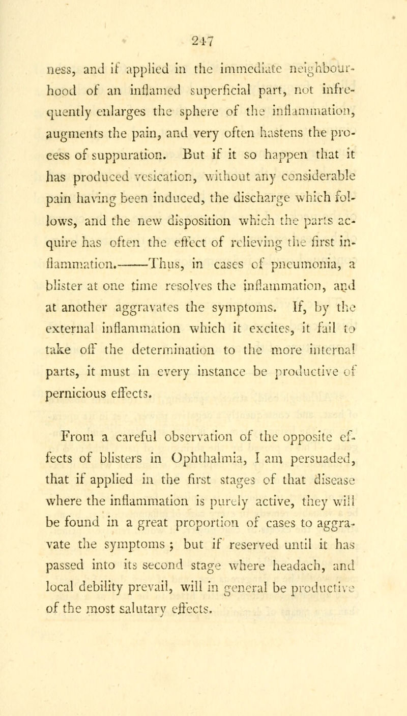 217 ness, and it applied in the immediate neighbour- hood of an inflamed superficial part, not infre- quently enlarges the sphere of the inflammation, augments the pain, and very often hastens the pro- cess of suppuration. But if it so happen that it has produced vesication, without any considerable pain having been induced, the discharge which fol- lows, and the new disposition which the parts ac- quire has often the effect of relieving the first in- flammation. Thus, in cases of pneumonia, a blister at one time resolves the inflammation, and at another aggravates the symptoms. If, by the external inflammation which it excites, it fail to take off the determination to the more internal parts, it must in every instance be productive of pernicious effects. From a careful observation of the opposite ef- fects of blisters in Ophthalmia, I am persuaded, that if applied in the first stages of that disease where the inflammation is purely active, they will be found in a great proportion of cases to aggra- vate the symptoms ; but if reserved until it has passed into its second stage where headach, and local debility prevail, will in general be productive of the most salutarv ejfects.