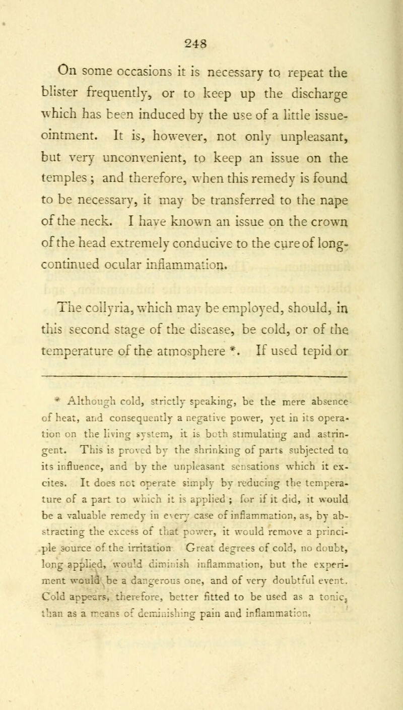 On some occasions it is necessary to repeat the blister frequently, or to keep up the discharge which has been induced by the use of a little issue- ointment. It is, however, not only unpleasant, but very unconvenient, to keep an issue on the temples ; and therefore, when this remedy is found to be necessary, it may be transferred to the nape of the neck. I have known an issue on the crown of the head extremely conducive to the cure of long- continued ocular inflammation. The collyria, which may be employed, should, in this second stage of the disease, be cold, or of the temperature of the atmosphere *. If used tepid or * Although cold, strictly speaking, be the mere absence of heat, and consequently a negative power, yet in its opera- tion on the living system, it is both stimulating and astrin- gent. This is proved by the shrinking of parts subjected to its influence, and by the unpleasant sensations which it ex- cites. It does not operate simply by reducing the tempera- ture of a part to which it is applied ; for if it did, it would be a valuable remedy in every case of inflammation, as, by ab- stracting the excess of that power, it would remove a princi- ple source of the irritation Great degrees of cold, no doubt, long applied, would diminish inflammation, but the experi- ment would be a dangerous one, and of very doubtful event. Cold appears, therefore, better fitted to be used as a I than as a means of derniaishing pain and inflammat