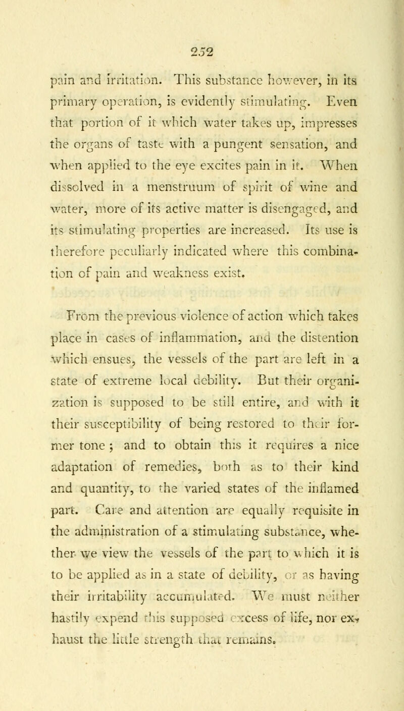p:\in and irritation. This substance however, in its primary operation, is evidently stimulating. Even that portion of it which water takes up, impresses the organs of taste with a pungent sensation, and when applied to the eye excites pain in it. When dissolved in a menstruum of spirit of wine and water, more of its active matter is disengaged, and its stimulating properties are increased. Its use is therefore peculiarly indicated where this combina- tion of pain and weakness exist. From the previous violence of action which takes place in casts of inflammation, and the distention which ensues, the vessels of the part are left in a state of extreme local debility. But their organi- zation is supposed to be still entire, and with it their susceptibility of being restored to their for- mer tone ; and to obtain this it requires a nice adaptation of remedies, both as to their kind and quantity, to the varied states of the inflamed part. Care and attention are equally requisite in the administration of a stimulating substance, whe- ther we view the vessels of the p?rt to which it is to be applied a& in a state of debility, or as having their irritability accumulated. We must neither hastily expand this supposed excess of life, nor ex? haust the little strength thai remains.