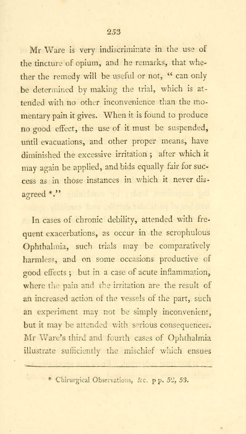 Mr Ware is very indiscriminate in the use of the tincture of opium, and he remarks, that whe- ther the remedy will be useful or not,  can only be determined by making the trial, which is at- tended with no other inconvenience than the mo- mentary pain it gives. When it is found to produce no good effect, the use of it must be suspended, until evacuations, and other proper means, have diminished the excessive irritation ; after which it may again be applied, and bids equally fair for suc- cess as in those instances in which it never dis- agreed *.'* In cases of chronic debility, attended with fre- quent exacerbations, as occur in the scrophulous Ophthalmia, such trials may be comparatively harmles?, and on some occasions productive of good effects ; but in a case of acute inflammation, where the pain and the irritation are the result of an increased action of the vessels of the part, such an experiment may not be simply inconvenient, but it may be attended with serious consequences. Mr Ware's third and fourth cases of Ophthalmia illustrate sufficiently the mischief which ensues * Chirurgical Observations, &c. p p. 52, 53.
