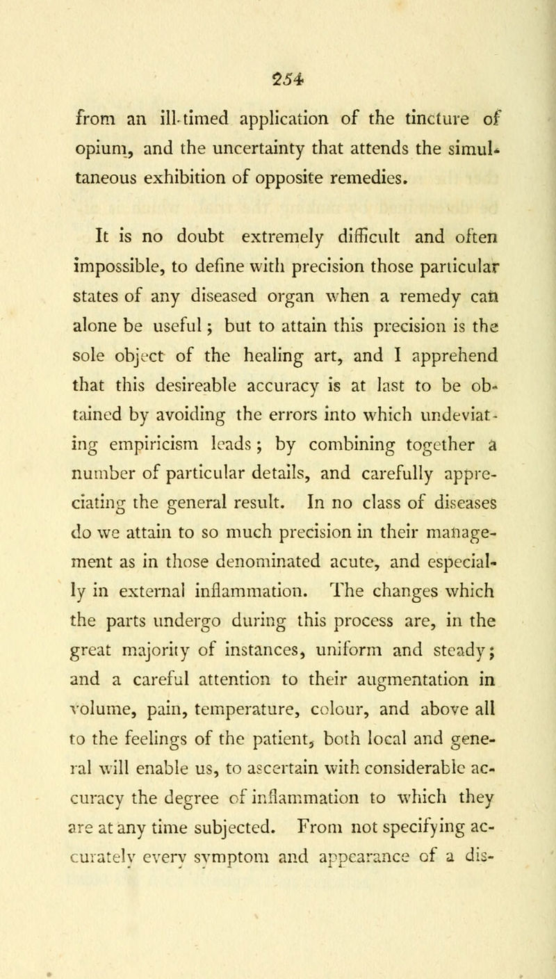 from an ill-timed application of the tincture of opium, and the uncertainty that attends the simul- taneous exhibition of opposite remedies. It is no doubt extremely difficult and often impossible, to define with precision those particular states of any diseased organ when a remedy can alone be useful; but to attain this precision is the sole object of the healing art, and I apprehend that this desireable accuracy is at last to be ob- tained by avoiding the errors into which undeviat- ing empiricism leads; by combining together a number of particular details, and carefully appre- ciating the general result. In no class of diseases do we attain to so much precision in their manage- ment as in those denominated acute, and especial- ly in external inflammation. The changes which the parts undergo during this process are, in the great majority of instances, uniform and steady; and a careful attention to their augmentation in volume, pain, temperature, colour, and above all to the feelings of the patient, both local and gene- ral will enable us, to ascertain with considerable ac- curacy the degree of inflammation to which they are at any time subjected. From not specifying ac- curately everv svmptom and appearance of a dis-