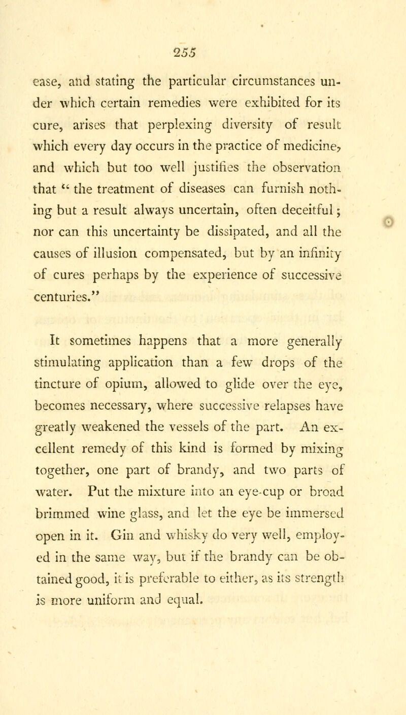 ease, and stating the particular circumstances un- der which certain remedies were exhibited for its cure, arises that perplexing diversity of result which every day occurs in the practice of medicine? and which but too well justifies the observation that  the treatment of diseases can furnish noth- ing but a result always uncertain, often deceitful; nor can this uncertainty be dissipated, and all the causes of illusion compensated, but by an infinity of cures perhaps by the experience of successive centuries. It sometimes happens that a more generally stimulating application than a few drops of the tincture of opium, allowed to glide over the eye, becomes necessary, where successive relapses have greatly weakened the vessels of the part. An ex- cellent remedy of this kind is formed by mixing together, one part of brandy, and two parts of water. Put the mixture into an eye-cup or broad brimmed wine glass, and let the eye be immersed open in it. Gin and whisky do very well, employ- ed in the same way, but if the brandy can be ob- tained good, it is preferable to either, as its strength is more uniform and equal.