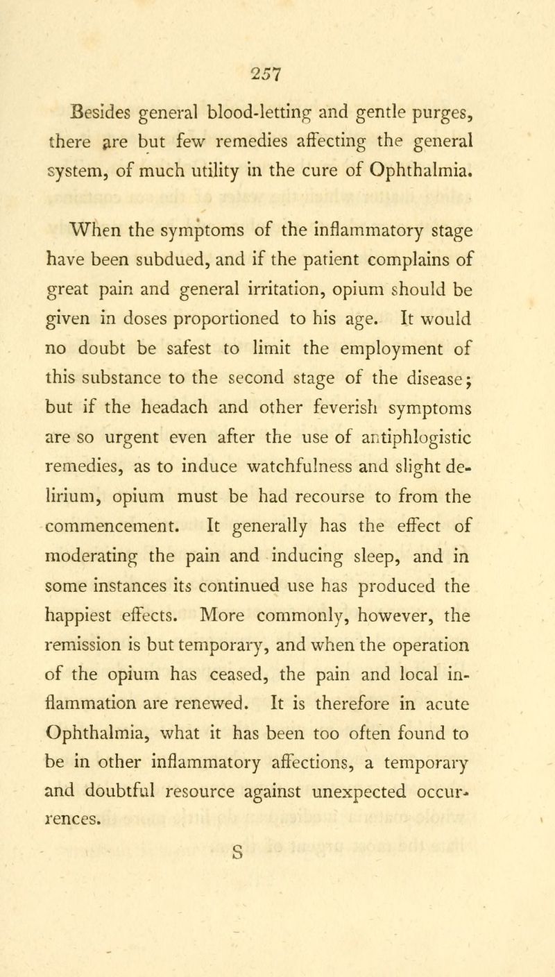 Besides general blood-letting and gentle purges, there are but few remedies affecting the general system, of much utility in the cure of Ophthalmia. When the symptoms of the inflammatory stage have been subdued, and if the patient complains of great pain and general irritation, opium should be given in doses proportioned to his age. It would no doubt be safest to limit the employment of this substance to the second stage of the disease; but if the headach and other feverish symptoms are so urgent even after the use of antiphlogistic remedies, as to induce watchfulness and slight de- lirium, opium must be had recourse to from the commencement. It generally has the effect of moderating the pain and inducing sleep, and in some instances its continued use has produced the happiest effects. More commonly, however, the remission is but temporary, and when the operation of the opium has ceased, the pain and local in- flammation are renewed. It is therefore in acute Ophthalmia, what it has been too often found to be in other inflammatory affections, a temporary and doubtful resource against unexpected occur- rences. S